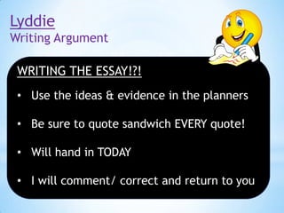 Lyddie
Writing Argument
WRITING THE ESSAY!?!
• Use the ideas & evidence in the planners
• Be sure to quote sandwich EVERY quote!

• Will hand in TODAY
• I will comment/ correct and return to you

 