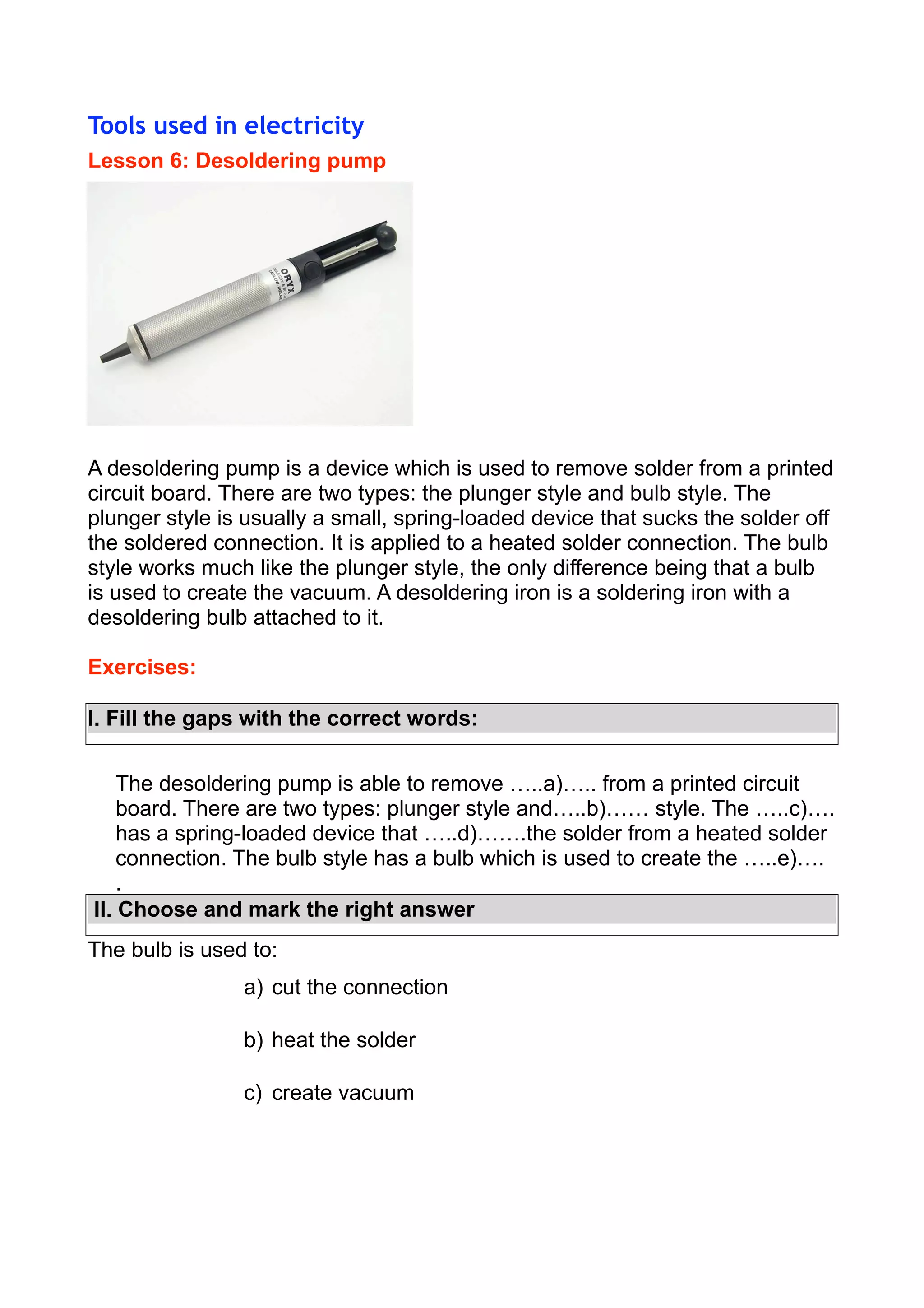 Tools used in electricity
Lesson 6: Desoldering pump

A desoldering pump is a device which is used to remove solder from a printed
circuit board. There are two types: the plunger style and bulb style. The
plunger style is usually a small, spring-loaded device that sucks the solder off
the soldered connection. It is applied to a heated solder connection. The bulb
style works much like the plunger style, the only difference being that a bulb
is used to create the vacuum. A desoldering iron is a soldering iron with a
desoldering bulb attached to it.
Exercises:
I. Fill the gaps with the correct words:
The desoldering pump is able to remove …..a)….. from a printed circuit
board. There are two types: plunger style and…..b)…… style. The …..c)….
has a spring-loaded device that …..d)…….the solder from a heated solder
connection. The bulb style has a bulb which is used to create the …..e)….
.
II. Choose and mark the right answer
The bulb is used to:
a) cut the connection
b) heat the solder
c) create vacuum

 