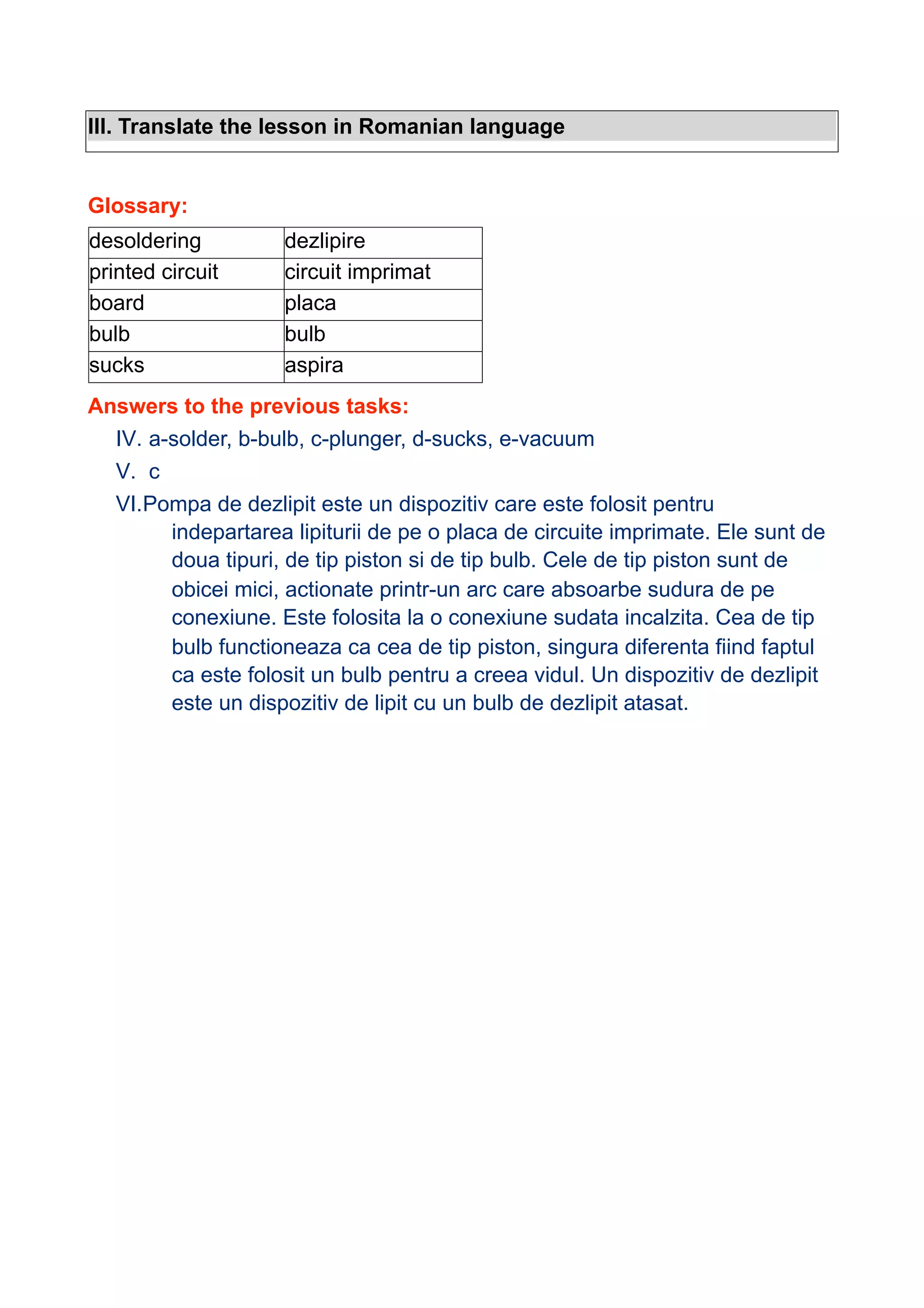 III. Translate the lesson in Romanian language

Glossary:
desoldering
printed circuit
board
bulb
sucks

dezlipire
circuit imprimat
placa
bulb
aspira

Answers to the previous tasks:
IV. a-solder, b-bulb, c-plunger, d-sucks, e-vacuum
V. c
VI.Pompa de dezlipit este un dispozitiv care este folosit pentru
indepartarea lipiturii de pe o placa de circuite imprimate. Ele sunt de
doua tipuri, de tip piston si de tip bulb. Cele de tip piston sunt de
obicei mici, actionate printr-un arc care absoarbe sudura de pe
conexiune. Este folosita la o conexiune sudata incalzita. Cea de tip
bulb functioneaza ca cea de tip piston, singura diferenta fiind faptul
ca este folosit un bulb pentru a creea vidul. Un dispozitiv de dezlipit
este un dispozitiv de lipit cu un bulb de dezlipit atasat.

 