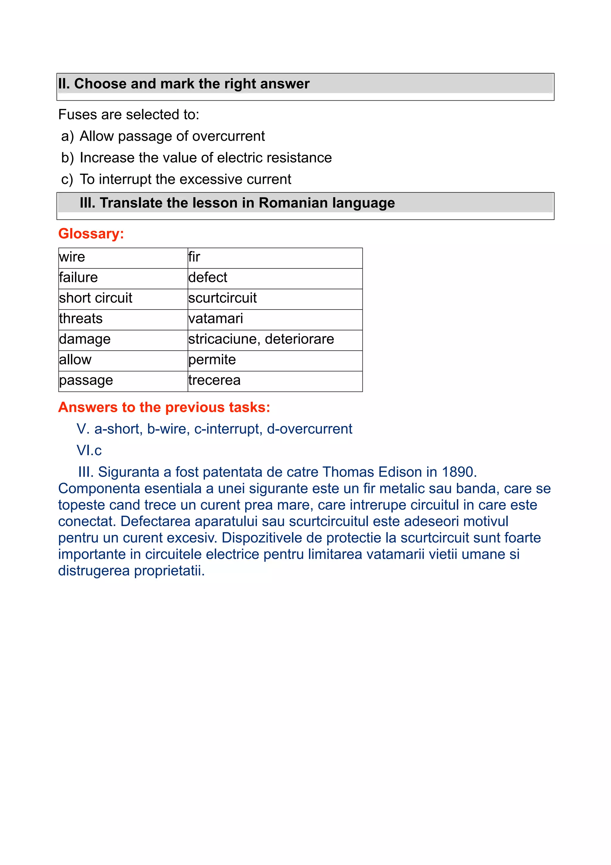 II. Choose and mark the right answer
Fuses are selected to:
a) Allow passage of overcurrent
b) Increase the value of electric resistance
c) To interrupt the excessive current
III. Translate the lesson in Romanian language
Glossary:
wire
failure
short circuit
threats
damage
allow
passage

fir
defect
scurtcircuit
vatamari
stricaciune, deteriorare
permite
trecerea

Answers to the previous tasks:
V. a-short, b-wire, c-interrupt, d-overcurrent
VI.c
III. Siguranta a fost patentata de catre Thomas Edison in 1890.
Componenta esentiala a unei sigurante este un fir metalic sau banda, care se
topeste cand trece un curent prea mare, care intrerupe circuitul in care este
conectat. Defectarea aparatului sau scurtcircuitul este adeseori motivul
pentru un curent excesiv. Dispozitivele de protectie la scurtcircuit sunt foarte
importante in circuitele electrice pentru limitarea vatamarii vietii umane si
distrugerea proprietatii.

 