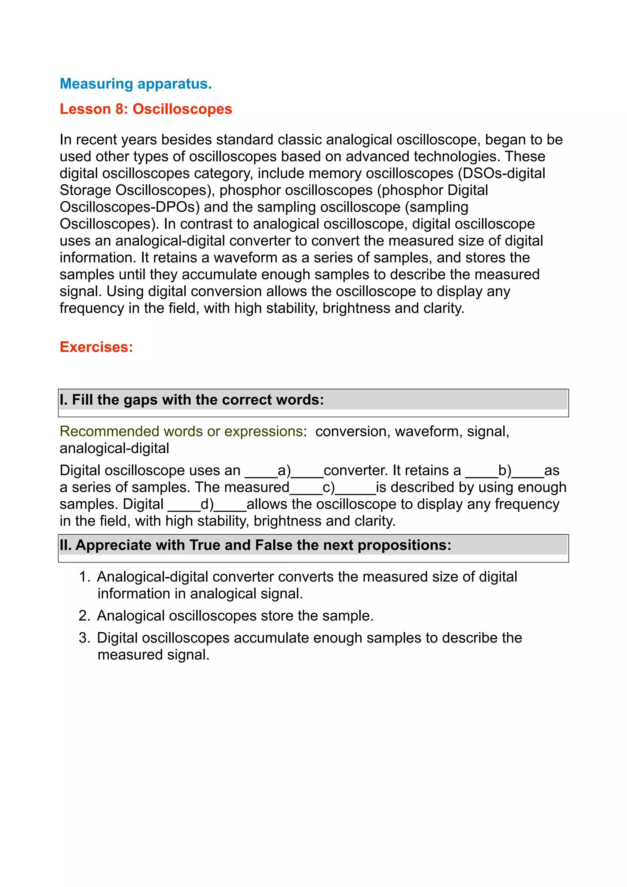 Measuring apparatus.
Lesson 8: Oscilloscopes
In recent years besides standard classic analogical oscilloscope, began to be
used other types of oscilloscopes based on advanced technologies. These
digital oscilloscopes category, include memory oscilloscopes (DSOs-digital
Storage Oscilloscopes), phosphor oscilloscopes (phosphor Digital
Oscilloscopes-DPOs) and the sampling oscilloscope (sampling
Oscilloscopes). In contrast to analogical oscilloscope, digital oscilloscope
uses an analogical-digital converter to convert the measured size of digital
information. It retains a waveform as a series of samples, and stores the
samples until they accumulate enough samples to describe the measured
signal. Using digital conversion allows the oscilloscope to display any
frequency in the field, with high stability, brightness and clarity.
Exercises:
I. Fill the gaps with the correct words:
Recommended words or expressions: conversion, waveform, signal,
analogical-digital
Digital oscilloscope uses an ____a)____converter. It retains a ____b)____as
a series of samples. The measured____c)_____is described by using enough
samples. Digital ____d)____allows the oscilloscope to display any frequency
in the field, with high stability, brightness and clarity.
II. Appreciate with True and False the next propositions:
1. Analogical-digital converter converts the measured size of digital
information in analogical signal.
2. Analogical oscilloscopes store the sample.
3. Digital oscilloscopes accumulate enough samples to describe the
measured signal.

 