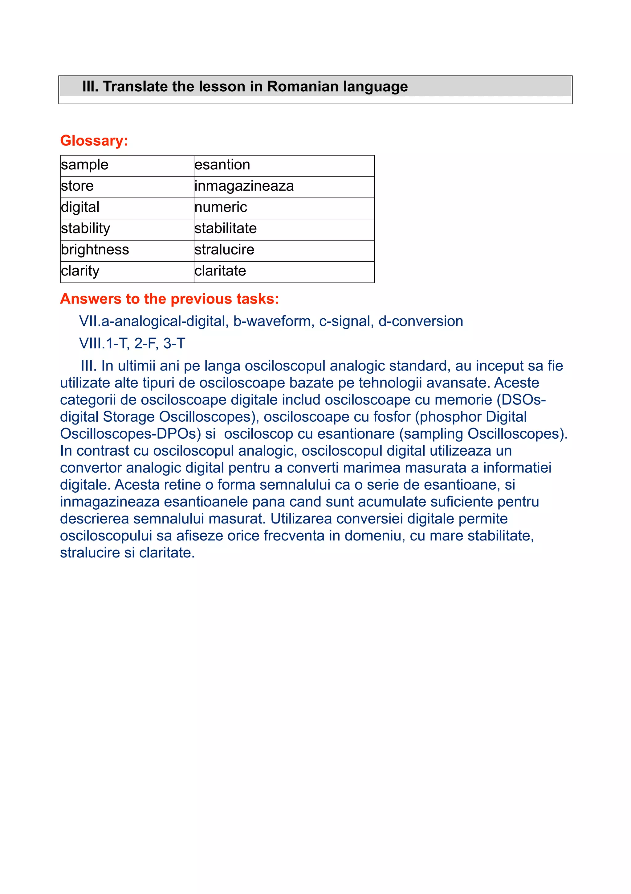 III. Translate the lesson in Romanian language

Glossary:
sample
store
digital
stability
brightness
clarity

esantion
inmagazineaza
numeric
stabilitate
stralucire
claritate

Answers to the previous tasks:
VII.a-analogical-digital, b-waveform, c-signal, d-conversion
VIII.1-T, 2-F, 3-T
III. In ultimii ani pe langa osciloscopul analogic standard, au inceput sa fie
utilizate alte tipuri de osciloscoape bazate pe tehnologii avansate. Aceste
categorii de osciloscoape digitale includ osciloscoape cu memorie (DSOsdigital Storage Oscilloscopes), osciloscoape cu fosfor (phosphor Digital
Oscilloscopes-DPOs) si osciloscop cu esantionare (sampling Oscilloscopes).
In contrast cu osciloscopul analogic, osciloscopul digital utilizeaza un
convertor analogic digital pentru a converti marimea masurata a informatiei
digitale. Acesta retine o forma semnalului ca o serie de esantioane, si
inmagazineaza esantioanele pana cand sunt acumulate suficiente pentru
descrierea semnalului masurat. Utilizarea conversiei digitale permite
osciloscopului sa afiseze orice frecventa in domeniu, cu mare stabilitate,
stralucire si claritate.

 
