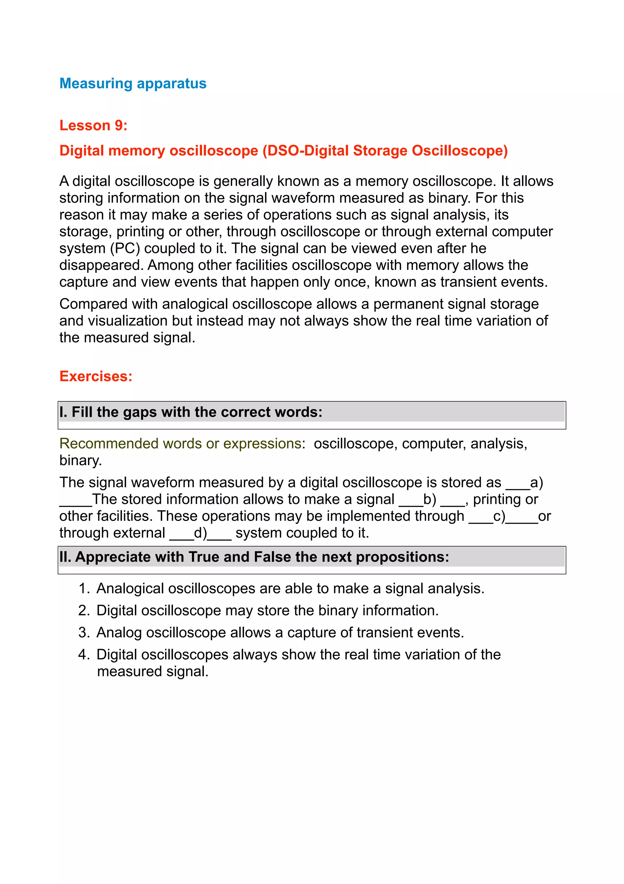 Measuring apparatus
Lesson 9:
Digital memory oscilloscope (DSO-Digital Storage Oscilloscope)
A digital oscilloscope is generally known as a memory oscilloscope. It allows
storing information on the signal waveform measured as binary. For this
reason it may make a series of operations such as signal analysis, its
storage, printing or other, through oscilloscope or through external computer
system (PC) coupled to it. The signal can be viewed even after he
disappeared. Among other facilities oscilloscope with memory allows the
capture and view events that happen only once, known as transient events.
Compared with analogical oscilloscope allows a permanent signal storage
and visualization but instead may not always show the real time variation of
the measured signal.
Exercises:
I. Fill the gaps with the correct words:
Recommended words or expressions: oscilloscope, computer, analysis,
binary.
The signal waveform measured by a digital oscilloscope is stored as ___a)
____The stored information allows to make a signal ___b) ___, printing or
other facilities. These operations may be implemented through ___c)____or
through external ___d)___ system coupled to it.
II. Appreciate with True and False the next propositions:
1.
2.
3.
4.

Analogical oscilloscopes are able to make a signal analysis.
Digital oscilloscope may store the binary information.
Analog oscilloscope allows a capture of transient events.
Digital oscilloscopes always show the real time variation of the
measured signal.

 