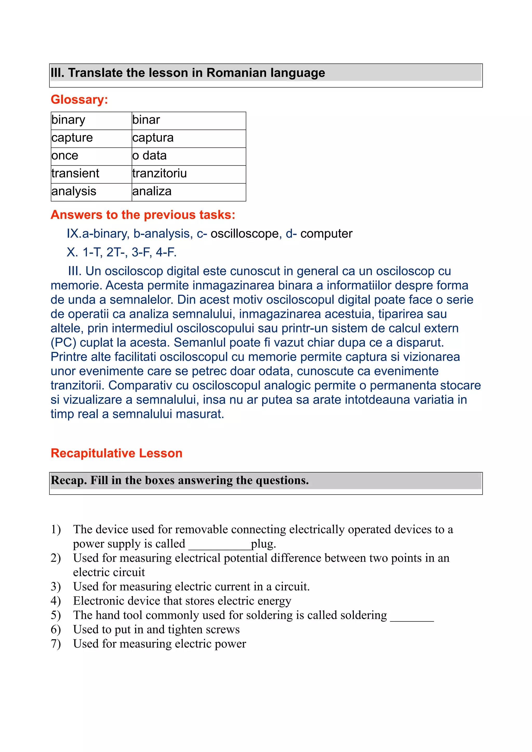III. Translate the lesson in Romanian language
Glossary:
binary
capture
once
transient
analysis

binar
captura
o data
tranzitoriu
analiza

Answers to the previous tasks:
IX.a-binary, b-analysis, c- oscilloscope, d- computer
X. 1-T, 2T-, 3-F, 4-F.
III. Un osciloscop digital este cunoscut in general ca un osciloscop cu
memorie. Acesta permite inmagazinarea binara a informatiilor despre forma
de unda a semnalelor. Din acest motiv osciloscopul digital poate face o serie
de operatii ca analiza semnalului, inmagazinarea acestuia, tiparirea sau
altele, prin intermediul osciloscopului sau printr-un sistem de calcul extern
(PC) cuplat la acesta. Semanlul poate fi vazut chiar dupa ce a disparut.
Printre alte facilitati osciloscopul cu memorie permite captura si vizionarea
unor evenimente care se petrec doar odata, cunoscute ca evenimente
tranzitorii. Comparativ cu osciloscopul analogic permite o permanenta stocare
si vizualizare a semnalului, insa nu ar putea sa arate intotdeauna variatia in
timp real a semnalului masurat.
Recapitulative Lesson
Recap. Fill in the boxes answering the questions.

1) The device used for removable connecting electrically operated devices to a
power supply is called __________plug.
2) Used for measuring electrical potential difference between two points in an
electric circuit
3) Used for measuring electric current in a circuit.
4) Electronic device that stores electric energy
5) The hand tool commonly used for soldering is called soldering _______
6) Used to put in and tighten screws
7) Used for measuring electric power

 