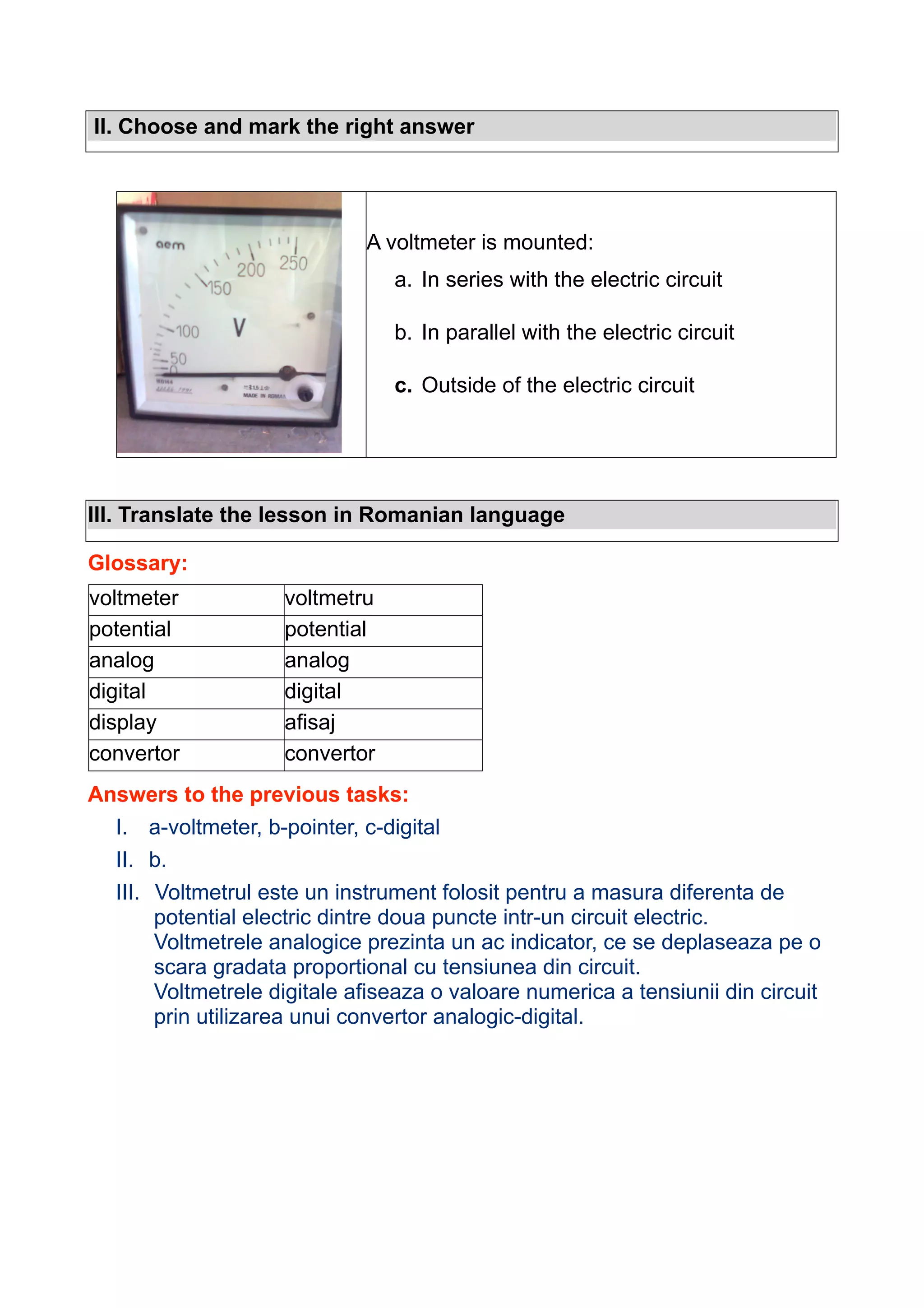 II. Choose and mark the right answer

A voltmeter is mounted:
a. In series with the electric circuit
b. In parallel with the electric circuit
c. Outside of the electric circuit

III. Translate the lesson in Romanian language
Glossary:
voltmeter
potential
analog
digital
display
convertor

voltmetru
potential
analog
digital
afisaj
convertor

Answers to the previous tasks:
I. a-voltmeter, b-pointer, c-digital
II. b.
III. Voltmetrul este un instrument folosit pentru a masura diferenta de
potential electric dintre doua puncte intr-un circuit electric.
Voltmetrele analogice prezinta un ac indicator, ce se deplaseaza pe o
scara gradata proportional cu tensiunea din circuit.
Voltmetrele digitale afiseaza o valoare numerica a tensiunii din circuit
prin utilizarea unui convertor analogic-digital.

 