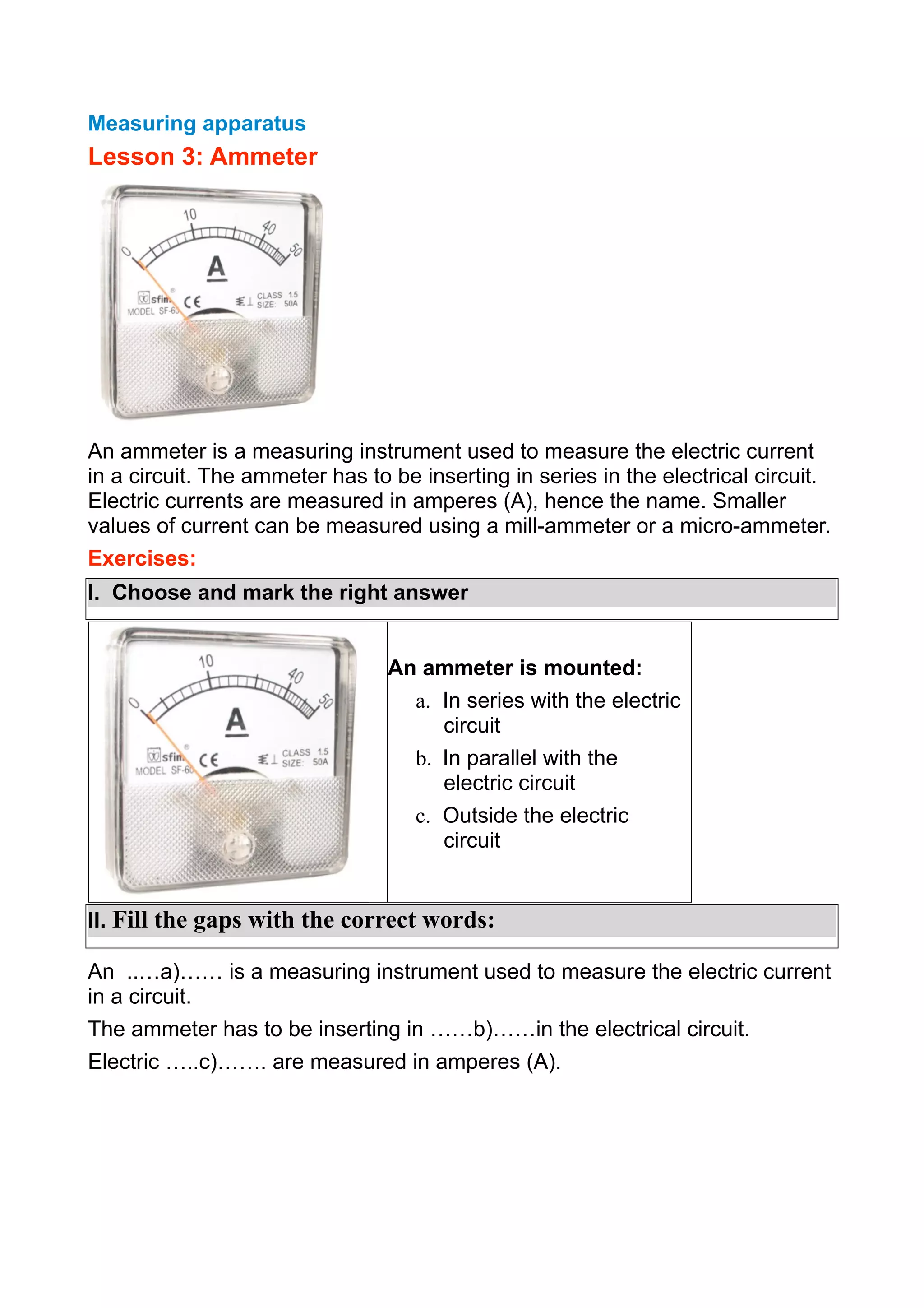 Measuring apparatus

Lesson 3: Ammeter

An ammeter is a measuring instrument used to measure the electric current
in a circuit. The ammeter has to be inserting in series in the electrical circuit.
Electric currents are measured in amperes (A), hence the name. Smaller
values of current can be measured using a mill-ammeter or a micro-ammeter.
Exercises:
I. Choose and mark the right answer
An ammeter is mounted:
a. In series with the electric
circuit
b. In parallel with the
electric circuit
c. Outside the electric
circuit
II. Fill the gaps with the correct words:
An ..…a)…… is a measuring instrument used to measure the electric current
in a circuit.
The ammeter has to be inserting in ……b)……in the electrical circuit.
Electric …..c)……. are measured in amperes (A).

 