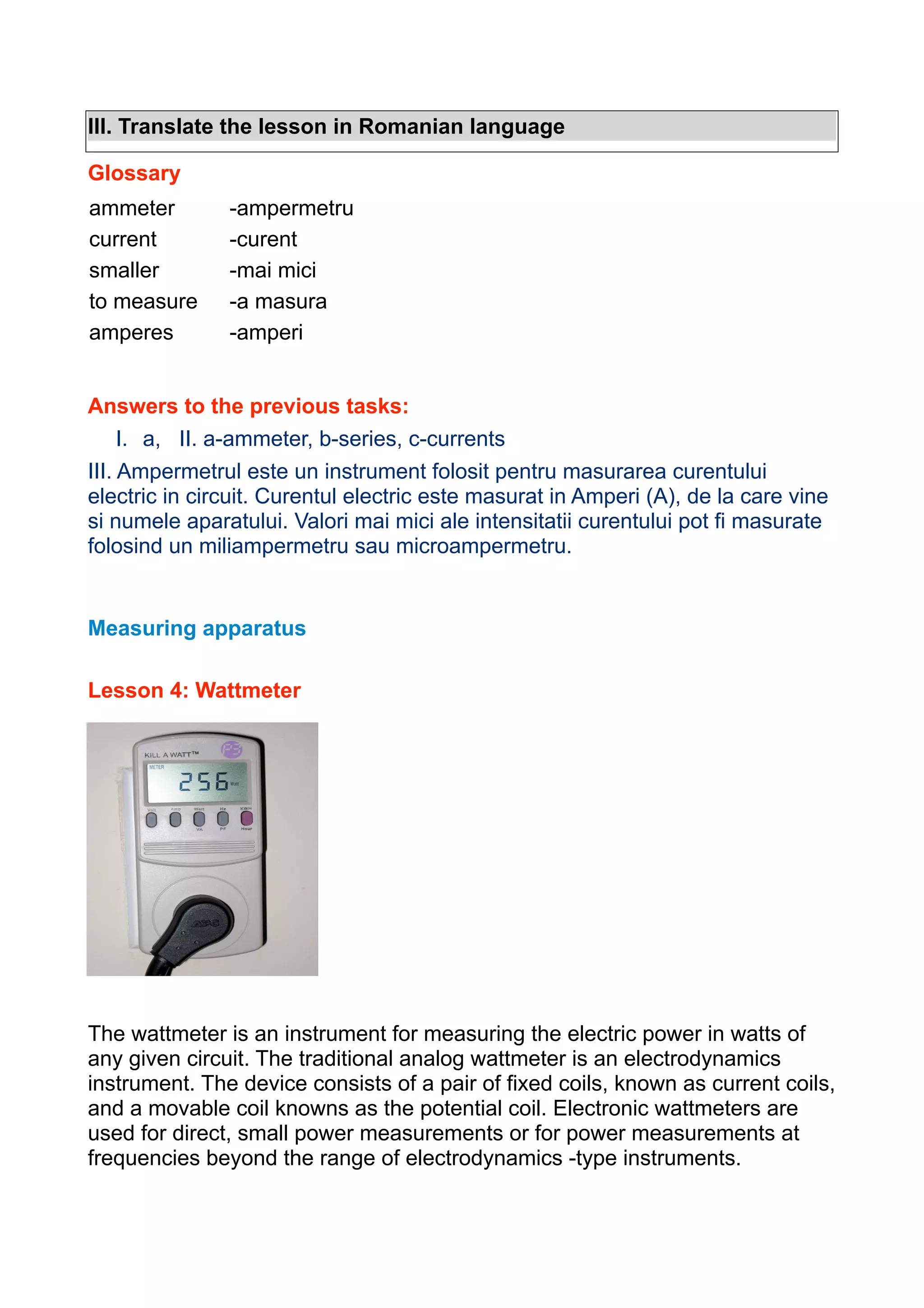 III. Translate the lesson in Romanian language
Glossary
ammeter
current
smaller
to measure
amperes

-ampermetru
-curent
-mai mici
-a masura
-amperi

Answers to the previous tasks:
I. a, II. a-ammeter, b-series, c-currents
III. Ampermetrul este un instrument folosit pentru masurarea curentului
electric in circuit. Curentul electric este masurat in Amperi (A), de la care vine
si numele aparatului. Valori mai mici ale intensitatii curentului pot fi masurate
folosind un miliampermetru sau microampermetru.

Measuring apparatus
Lesson 4: Wattmeter

The wattmeter is an instrument for measuring the electric power in watts of
any given circuit. The traditional analog wattmeter is an electrodynamics
instrument. The device consists of a pair of fixed coils, known as current coils,
and a movable coil knowns as the potential coil. Electronic wattmeters are
used for direct, small power measurements or for power measurements at
frequencies beyond the range of electrodynamics -type instruments.

 