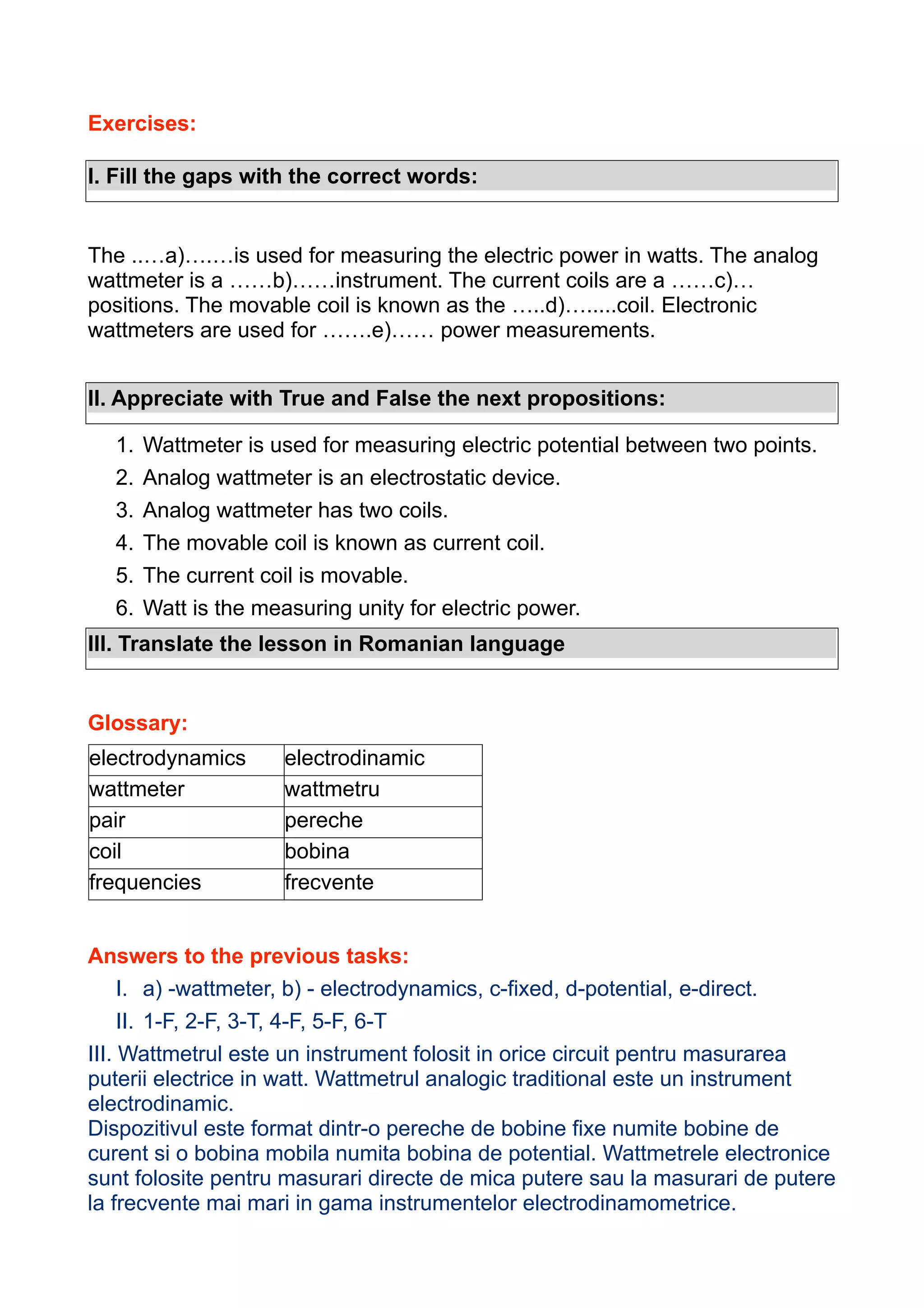 Exercises:
I. Fill the gaps with the correct words:

The ..…a)….…is used for measuring the electric power in watts. The analog
wattmeter is a ……b)……instrument. The current coils are a ……c)…
positions. The movable coil is known as the …..d)….....coil. Electronic
wattmeters are used for …….e)…… power measurements.
II. Appreciate with True and False the next propositions:
1.
2.
3.
4.
5.
6.

Wattmeter is used for measuring electric potential between two points.
Analog wattmeter is an electrostatic device.
Analog wattmeter has two coils.
The movable coil is known as current coil.
The current coil is movable.
Watt is the measuring unity for electric power.

III. Translate the lesson in Romanian language

Glossary:
electrodynamics
wattmeter
pair
coil
frequencies

electrodinamic
wattmetru
pereche
bobina
frecvente

Answers to the previous tasks:
I. a) -wattmeter, b) - electrodynamics, c-fixed, d-potential, e-direct.
II. 1-F, 2-F, 3-T, 4-F, 5-F, 6-T
III. Wattmetrul este un instrument folosit in orice circuit pentru masurarea
puterii electrice in watt. Wattmetrul analogic traditional este un instrument
electrodinamic.
Dispozitivul este format dintr-o pereche de bobine fixe numite bobine de
curent si o bobina mobila numita bobina de potential. Wattmetrele electronice
sunt folosite pentru masurari directe de mica putere sau la masurari de putere
la frecvente mai mari in gama instrumentelor electrodinamometrice.

 