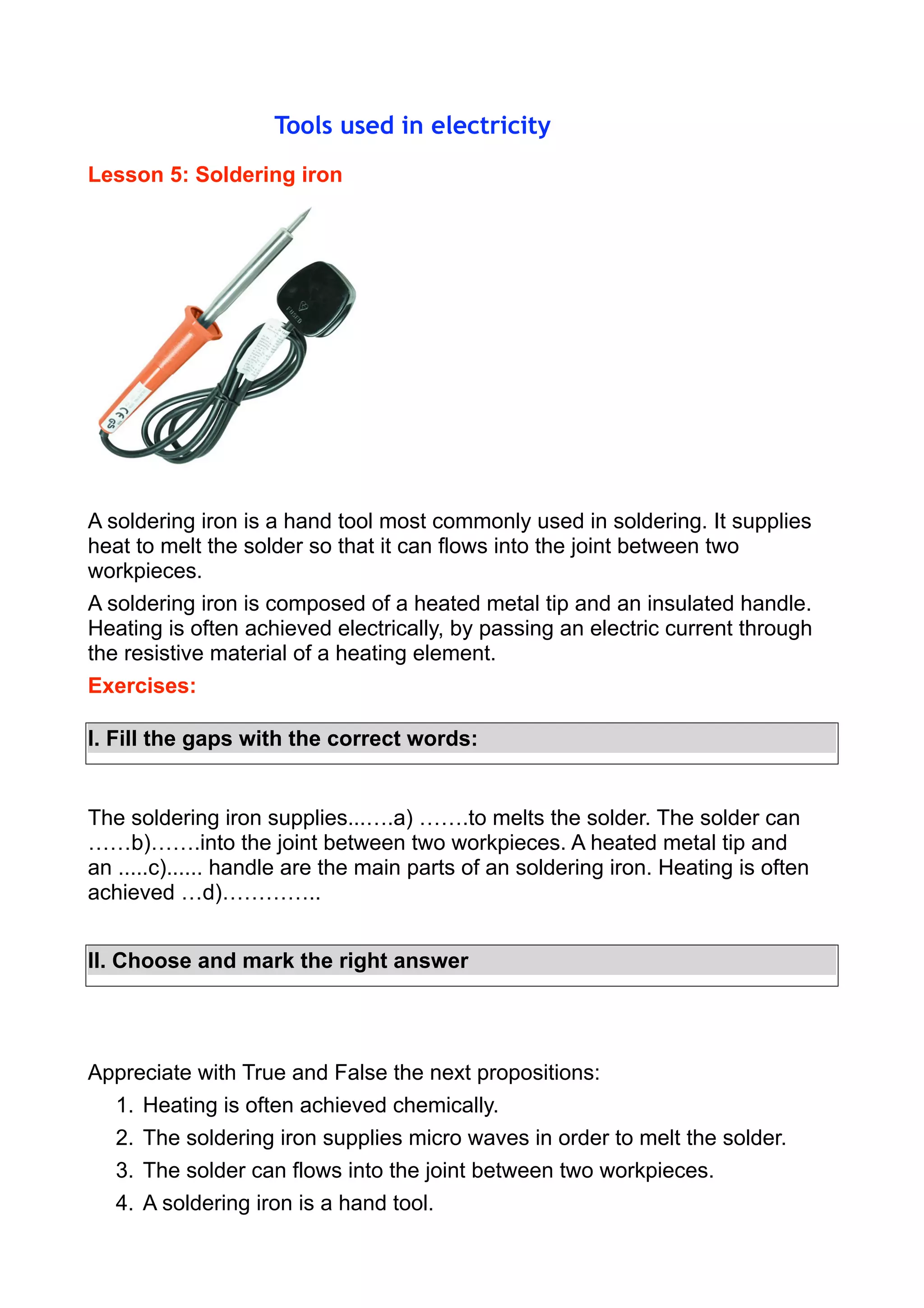 Tools used in electricity
Lesson 5: Soldering iron

A soldering iron is a hand tool most commonly used in soldering. It supplies
heat to melt the solder so that it can flows into the joint between two
workpieces.
A soldering iron is composed of a heated metal tip and an insulated handle.
Heating is often achieved electrically, by passing an electric current through
the resistive material of a heating element.
Exercises:
I. Fill the gaps with the correct words:

The soldering iron supplies...….a) …….to melts the solder. The solder can
……b)…….into the joint between two workpieces. A heated metal tip and
an .....c)...... handle are the main parts of an soldering iron. Heating is often
achieved …d)…………..
II. Choose and mark the right answer

Appreciate with True and False the next propositions:
1. Heating is often achieved chemically.
2. The soldering iron supplies micro waves in order to melt the solder.
3. The solder can flows into the joint between two workpieces.
4. A soldering iron is a hand tool.

 