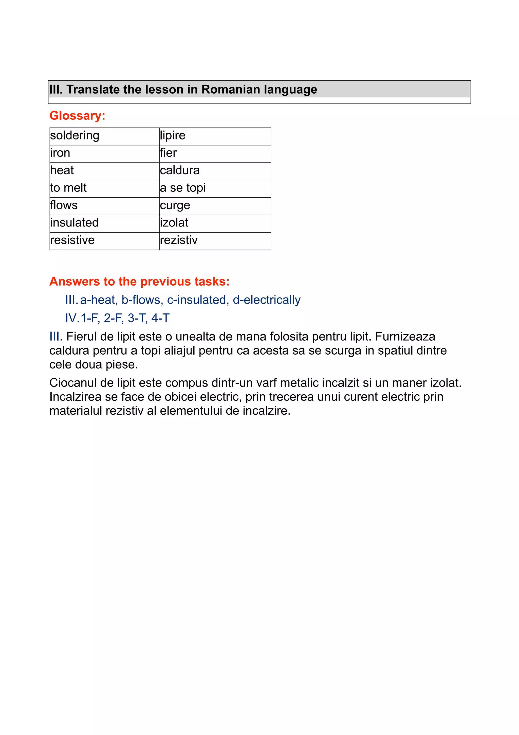 III. Translate the lesson in Romanian language
Glossary:
soldering
iron
heat
to melt
flows
insulated
resistive

lipire
fier
caldura
a se topi
curge
izolat
rezistiv

Answers to the previous tasks:
III. a-heat, b-flows, c-insulated, d-electrically
IV.1-F, 2-F, 3-T, 4-T
III. Fierul de lipit este o unealta de mana folosita pentru lipit. Furnizeaza
caldura pentru a topi aliajul pentru ca acesta sa se scurga in spatiul dintre
cele doua piese.
Ciocanul de lipit este compus dintr-un varf metalic incalzit si un maner izolat.
Incalzirea se face de obicei electric, prin trecerea unui curent electric prin
materialul rezistiv al elementului de incalzire.

 