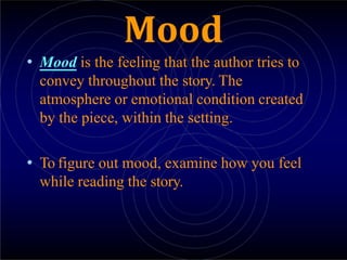 Mood
• Mood is the feeling that the author tries to
convey throughout the story. The
atmosphere or emotional condition created
by the piece, within the setting.
• To figure out mood, examine how you feel
while reading the story.
 