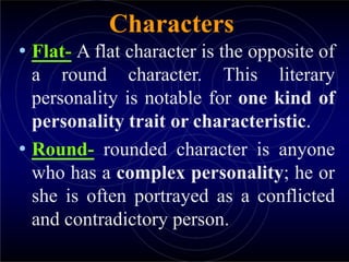 Characters
• Flat- A flat character is the opposite of
a round character. This literary
personality is notable for one kind of
personality trait or characteristic.
• Round- rounded character is anyone
who has a complex personality; he or
she is often portrayed as a conflicted
and contradictory person.
 