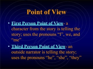 Point of View
• First Person Point of View- a
character from the story is telling the
story; uses the pronouns “I”, we, and
“me”
• Third Person Point of View- an
outside narrator is telling the story;
uses the pronouns “he”, “she”, “they”
 
