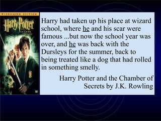 Harry had taken up his place at wizard
school, where he and his scar were
famous ...but now the school year was
over, and he was back with the
Dursleys for the summer, back to
being treated like a dog that had rolled
in something smelly.
Harry Potter and the Chamber of
Secrets by J.K. Rowling
 