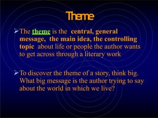 Theme
The theme is the central, general
message, the main idea, the controlling
topic about life or people the author wants
to get across through a literary work
To discover the theme of a story, think big.
What big message is the author trying to say
about the world in which we live?
 
