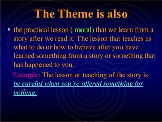 The Theme is also
• the practical lesson ( moral) that we learn from a
story after we read it. The lesson that teaches us
what to do or how to behave after you have
learned something from a story or something that
has happened to you.
Example: The lesson or teaching of the story is
be careful when you’re offered something for
nothing.
 