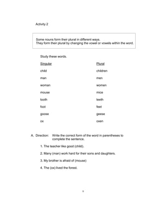 Activity 2
Study these words.
Singular Plural
child children
man men
woman women
mouse mice
tooth teeth
foot feet
goose geese
ox oxen
A. Direction: Write the correct form of the word in parentheses to
complete the sentence.
1. The teacher like good (child).
2. Many (man) work hard for their sons and daughters.
3. My brother is afraid of (mouse)
4. The (ox) lived the forest.
Some nouns form their plural in different ways.
They form their plural by changing the vowel or vowels within the word.
9
 