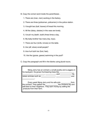 B. Copy the correct word inside the parentheses .
1. There are (man, men) working in the factory.
2. There are three (policeman, policemen) in the police station.
3. I bought two (loaf, loaves) of bread this morning.
4. All the (daisy, daisies) in the vase are lovely.
5. I brush my (teeth, tooth) three times a day.
6. My baby brother has many (toy, toys).
7. There are four (knife, knives) on the table.
8. Are (elf, elves) small people?
9. Ana hurt both her (foot, feet).
10. Are the (goose, geese) swimming in the pool?
C. Copy the paragraph and fill in the blanks using plural nouns.
Mang Jerry has an orchard, a small poultry and a piggery in
his backyard. He grows fruit-bearing trees like ______________,
__________, ___________, __________, and ___________. He
raises animals such as ______________, ______________, and
____________.
Every week Mang Jerry and his wife pick __________from
the orchard. They gather the ____________ the chickens lay and
sell them to their neighbors. They earn money by selling the
products from their farm.
10
 