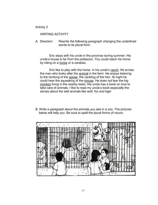 Activity 3
WRITING ACTIVITY
A. Direction: Rewrite the following paragraph changing the underlined
words to its plural form.
Eric stays with his uncle in the province during summer. His
uncle‟s house is far from the poblacion. You could reach his home
by riding on a horse or a carabao.
Eric like to play with the horse in his uncle‟s ranch. He envies
the man who looks after the animal in the farm. He enjoys listening
to the honking of the goose, the cackling of the hen. At night he
could hear the squeaking of the mouse. He does not fear the big
monkey living in the nearby trees. His uncle has a book on how to
take care of animals. I like to read my uncle‟s book especially the
stories about the wild animals like wolf, fox and tiger
B. Write a paragraph about the animals you see in a zoo. The pictures
below will help you. Be sure to spell the plural forms of nouns.
11
 