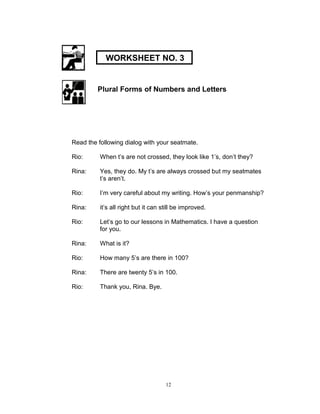 Plural Forms of Numbers and Letters
Read the following dialog with your seatmate.
Rio: When t‟s are not crossed, they look like 1‟s, don‟t they?
Rina: Yes, they do. My t‟s are always crossed but my seatmates
t‟s aren‟t.
Rio: I‟m very careful about my writing. How‟s your penmanship?
Rina: it‟s all right but it can still be improved.
Rio: Let‟s go to our lessons in Mathematics. I have a question
for you.
Rina: What is it?
Rio: How many 5‟s are there in 100?
Rina: There are twenty 5‟s in 100.
Rio: Thank you, Rina. Bye.
12
WORKSHEET NO. 3
 
