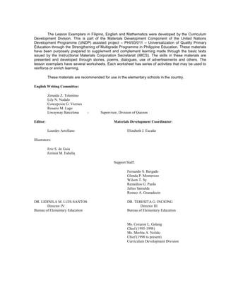 The Lesson Exemplars in Filipino, English and Mathematics were developed by the Curriculum
Development Division. This is part of the Materials Development Component of the United Nations
Development Programme (UNDP) assisted project – PHI/93/011 – Universalization of Quality Primary
Education through the Strengthening of Multigrade Programme in Philippine Education. These materials
have been purposely prepared to supplement and complement learning made through the basic texts
issued by the Instructional Materials Corporation Secretariat (IMCS). The skills in these materials are
presented and developed through stories, poems, dialogues, use of advertisements and others. The
lesson exemplars have several worksheets. Each worksheet has series of activities that may be used to
reinforce or enrich learning.
These materials are recommended for use in the elementary schools in the country.
English Writing Committee:
Zenaida Z. Tolentino
Lily N. Nodalo
Concepcion G. Viernes
Rosario M. Lago
Liwayway Barcelona - Supervisor, Division of Quezon
Editor: Materials Development Coordinator:
Lourdes Arrellano Elizabeth J. Escaño
Illustrators:
Eric S. de Guia
Fermin M. Fabella
Support Staff:
Fernando S. Bergado
Glenda P. Monterozo
Wilson T. Sy
Remedios G. Pardo
Julius Samulde
Romeo A. Granadozin
DR. LIDINILA M. LUIS-SANTOS DR. TERESITA G. INCIONG
Director IV Director III
Bureau of Elementary Education Bureau of Elementary Education
Ms. Corazon L. Galang
Chief (1995-1998)
Ms. Merlita A. Nolido
Chief (1998 to present)
Curriculum Development Division
 