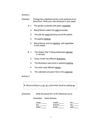 Activity 2
Direction: Change the underlined words in the sentence to its
plural form. Write your new sentence in your paper.
A. 1. The garden is planted with green vegetable.
2. Mang Ramon waters the plant everyday.
3. He pulls the weed growing around the plants.
4. He applies fertilizer.
5. Mang Ramon and his neighbor sell vegetables
In the market
B. 1. The Golden Star Trading distributed calendar
in January
2. Every month has different illustration.
3. The Illustration were done in abstract painting.
4. The artist used different design.
5. The calendars are given free to the costumer.
Activity 3
Directions: Write the plural form of the following nouns.
Examples: dress-dresses
mass _____ match _____ fox _____
bus ______ branch_____ tax _____
class _____ brush _____ wax ____
B. Nouns ending in s, sh, ch, x form their plural by adding es.
3
 