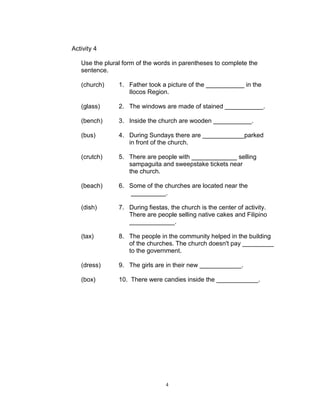 Activity 4
Use the plural form of the words in parentheses to complete the
sentence.
(church) 1. Father took a picture of the ___________ in the
Ilocos Region.
(glass) 2. The windows are made of stained ___________.
(bench) 3. Inside the church are wooden ___________.
(bus) 4. During Sundays there are ____________parked
in front of the church.
(crutch) 5. There are people with _____________ selling
sampaguita and sweepstake tickets near
the church.
(beach) 6. Some of the churches are located near the
__________.
(dish) 7. During fiestas, the church is the center of activity.
There are people selling native cakes and Filipino
_____________.
(tax) 8. The people in the community helped in the building
of the churches. The church doesn't pay _________
to the government.
(dress) 9. The girls are in their new ____________.
(box) 10. There were candies inside the ____________.
4
 