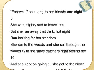"Farewell!" she sang to her friends one night
5
She was mighty sad to leave 'em
But she ran away that dark, hot night

Ran looking for her freedom
She ran to the woods and she ran through the
woods With the slave catchers right behind her
10
And she kept on going till she got to the North

 
