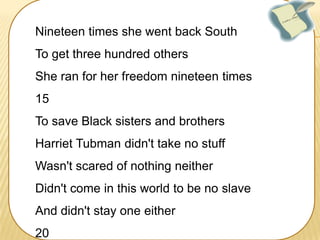 Nineteen times she went back South
To get three hundred others
She ran for her freedom nineteen times
15
To save Black sisters and brothers
Harriet Tubman didn't take no stuff

Wasn't scared of nothing neither
Didn't come in this world to be no slave
And didn't stay one either
20

 