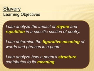 Slavery
Learning Objectives
I can analyze the impact of rhyme and
repetition in a specific section of poetry.
I can determine the figurative meaning of
words and phrases in a poem.
I can analyze how a poem’s structure
contributes to its meaning.

 