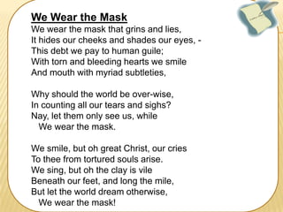 We Wear the Mask
We wear the mask that grins and lies,
It hides our cheeks and shades our eyes, This debt we pay to human guile;
With torn and bleeding hearts we smile
And mouth with myriad subtleties,
Why should the world be over-wise,
In counting all our tears and sighs?
Nay, let them only see us, while
We wear the mask.
We smile, but oh great Christ, our cries
To thee from tortured souls arise.
We sing, but oh the clay is vile
Beneath our feet, and long the mile,
But let the world dream otherwise,
We wear the mask!

 