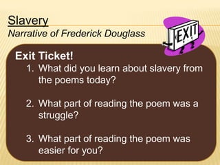Slavery
Narrative of Frederick Douglass

Exit Ticket!
1. What did you learn about slavery from
the poems today?
2. What part of reading the poem was a
struggle?
3. What part of reading the poem was
easier for you?

 