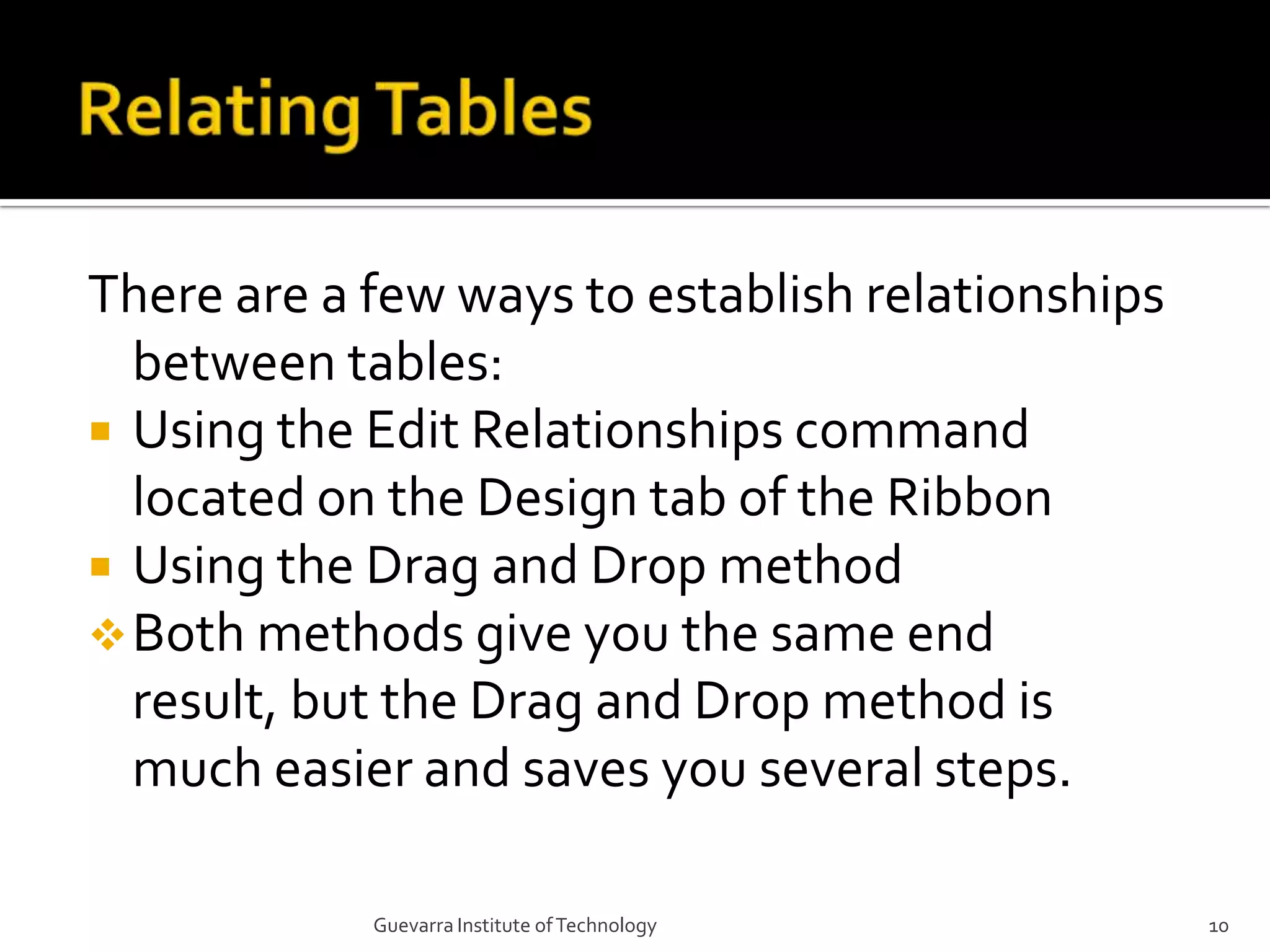 Relating TablesThere are a few ways to establish relationships between tables:Using the Edit Relationships command located on the Design tab of the RibbonUsing the Drag and Drop methodBoth methods give you the same end result, but the Drag and Drop method is much easier and saves you several steps.10Guevarra Institute of Technology