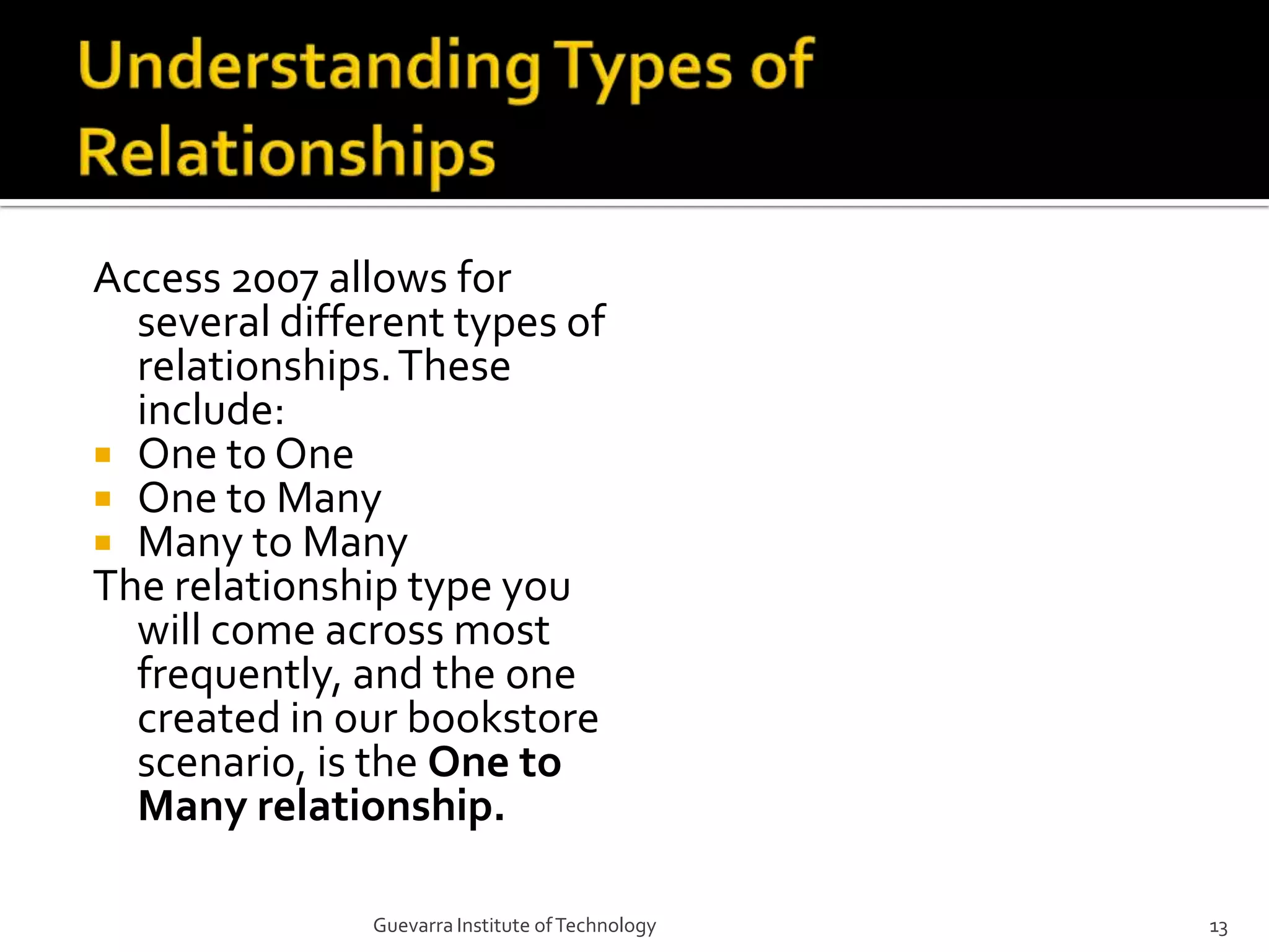 Understanding Types of RelationshipsAccess 2007 allows for several different types of relationships. These include:One to OneOne to ManyMany to ManyThe relationship type you will come across most frequently, and the one created in our bookstore scenario, is the One to Many relationship.13Guevarra Institute of Technology