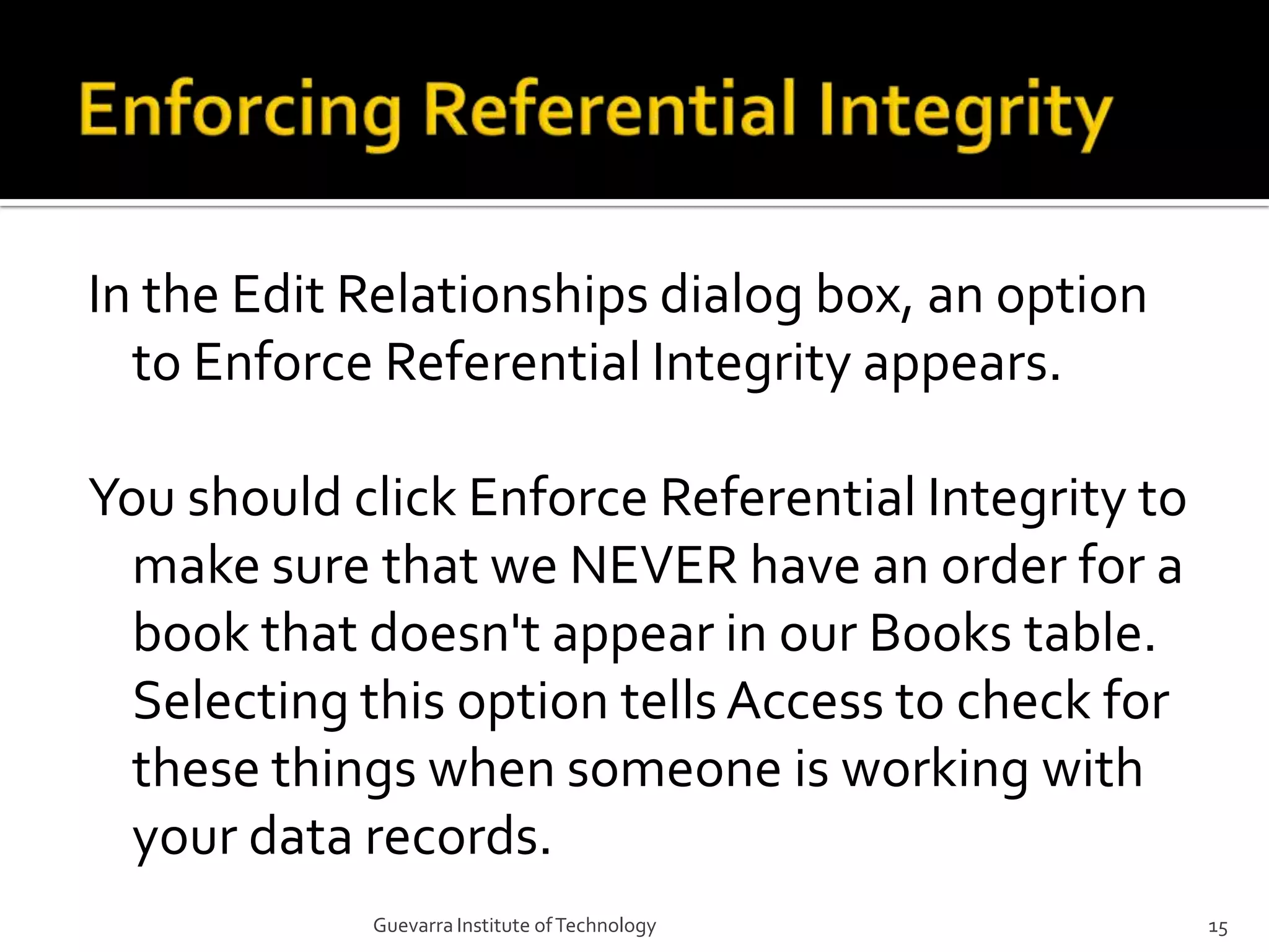 Enforcing Referential IntegrityIn the Edit Relationships dialog box, an option to Enforce Referential Integrity appears.You should click Enforce Referential Integrity to make sure that we NEVER have an order for a book that doesn&apos;t appear in our Books table. Selecting this option tells Access to check for these things when someone is working with your data records.15Guevarra Institute of Technology