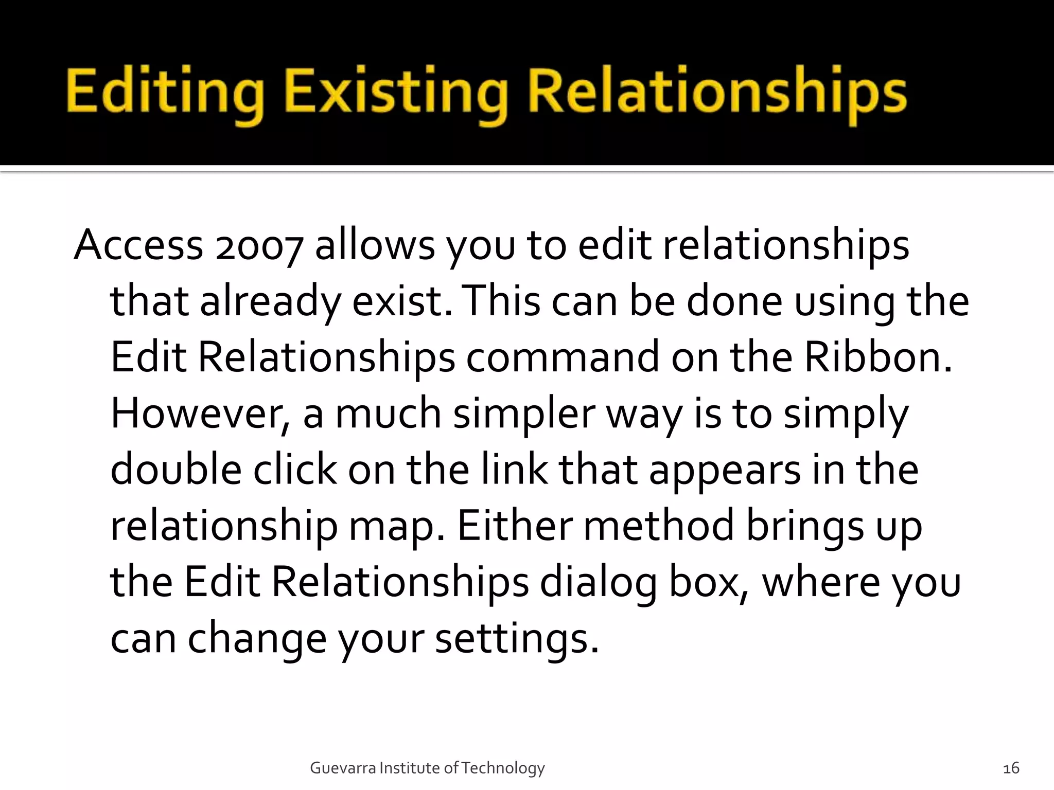 Editing Existing RelationshipsAccess 2007 allows you to edit relationships that already exist. This can be done using the Edit Relationships command on the Ribbon. However, a much simpler way is to simply double click on the link that appears in the relationship map. Either method brings up the Edit Relationships dialog box, where you can change your settings.16Guevarra Institute of Technology
