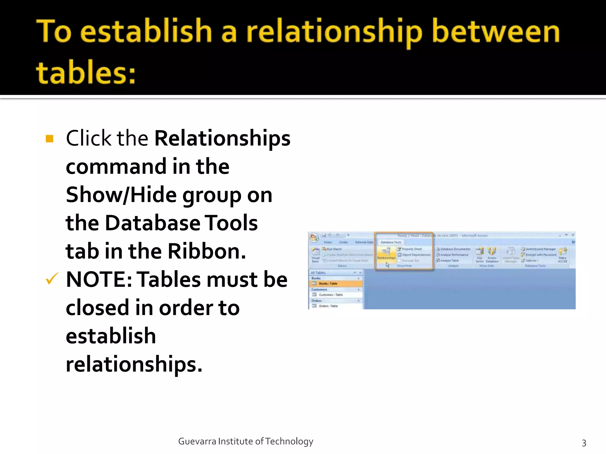 To establish a relationship between tables:Click the Relationships command in the Show/Hide group on the Database Tools tab in the Ribbon.NOTE: Tables must be closed in order to establish relationships.3Guevarra Institute of Technology