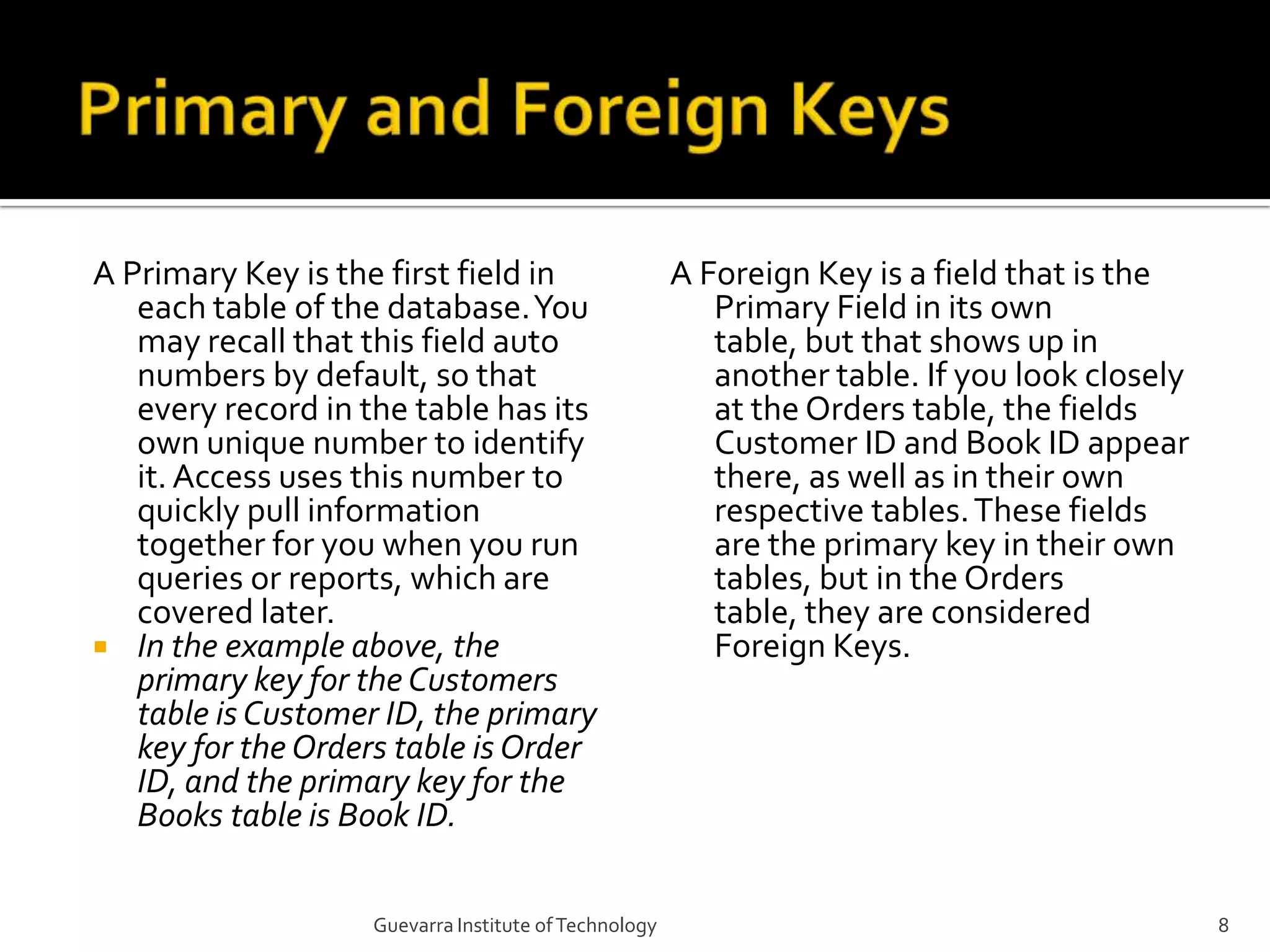 Primary and Foreign KeysA Primary Key is the first field in each table of the database. You may recall that this field auto numbers by default, so that every record in the table has its own unique number to identify it. Access uses this number to quickly pull information together for you when you run queries or reports, which are covered later.In the example above, the primary key for the Customers table is Customer ID, the primary key for the Orders table is Order ID, and the primary key for the Books table is Book ID.A Foreign Key is a field that is the Primary Field in its own table, but that shows up in another table. If you look closely at the Orders table, the fields Customer ID and Book ID appear there, as well as in their own respective tables. These fields are the primary key in their own tables, but in the Orders table, they are considered Foreign Keys.8Guevarra Institute of Technology