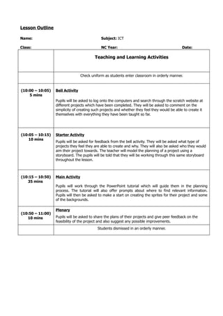 Lesson Outline

Name:                                         Subject: ICT

Class:                                        NC Year:                                         Date:

                                          Teaching and Learning Activities



                                  Check uniform as students enter classroom in orderly manner.


(10:00 – 10:05)   Bell Activity
    5 mins
                  Pupils will be asked to log onto the computers and search through the scratch website at
                  different projects which have been completed. They will be asked to comment on the
                  simplicity of creating such projects and whether they feel they would be able to create it
                  themselves with everything they have been taught so far.




(10:05 – 10:15)   Starter Activity
    10 mins
                  Pupils will be asked for feedback from the bell activity. They will be asked what type of
                  projects they feel they are able to create and why. They will also be asked who they would
                  aim their project towards. The teacher will model the planning of a project using a
                  storyboard. The pupils will be told that they will be working through this same storyboard
                  throughout the lesson.



(10:15 – 10:50)   Main Activity
   35 mins
                  Pupils will work through the PowerPoint tutorial which will guide them in the planning
                  process. The tutorial will also offer prompts about where to find relevant information.
                  Pupils will then be asked to make a start on creating the sprites for their project and some
                  of the backgrounds.

                  Plenary
(10:50 – 11:00)
   10 mins        Pupils will be asked to share the plans of their projects and give peer feedback on the
                  feasibility of the project and also suggest any possible improvements.
                                            Students dismissed in an orderly manner.
 