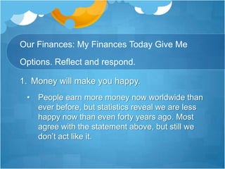 Our Finances: My Finances Today Give Me Options. Reflect and respond.Money will make you happy.People earn more money now worldwide than ever before, but statistics reveal we are less happy now than even forty years ago. Most agree with the statement above, but still we don’t act like it.Our Finances: My Finances Today Give Me Options. Reflect and respond.2. Debt will make you unhappy.	King Solomon wrote: “The rich rule over the poor and the borrower becomes the lender’s slave.”Our Finances: My Finances Today Give Me Options. Reflect and respond.3. Having financial margin gives you options.	The truth is that money is a test and a tool for us. It reveals our hearts and it can give us choices to do more of what we want. If we possess it.Biblical Case Study : Job ( 1,19:25-27)Job was a wealthy man. He controlled a vast amount of money and possessions  , including 7,000 sheep , 3000 camels, 500 yoke of oxen , 500 female donkeys and a very large household. Job1;3 describes him as the greatest man living in the East. He had it all.