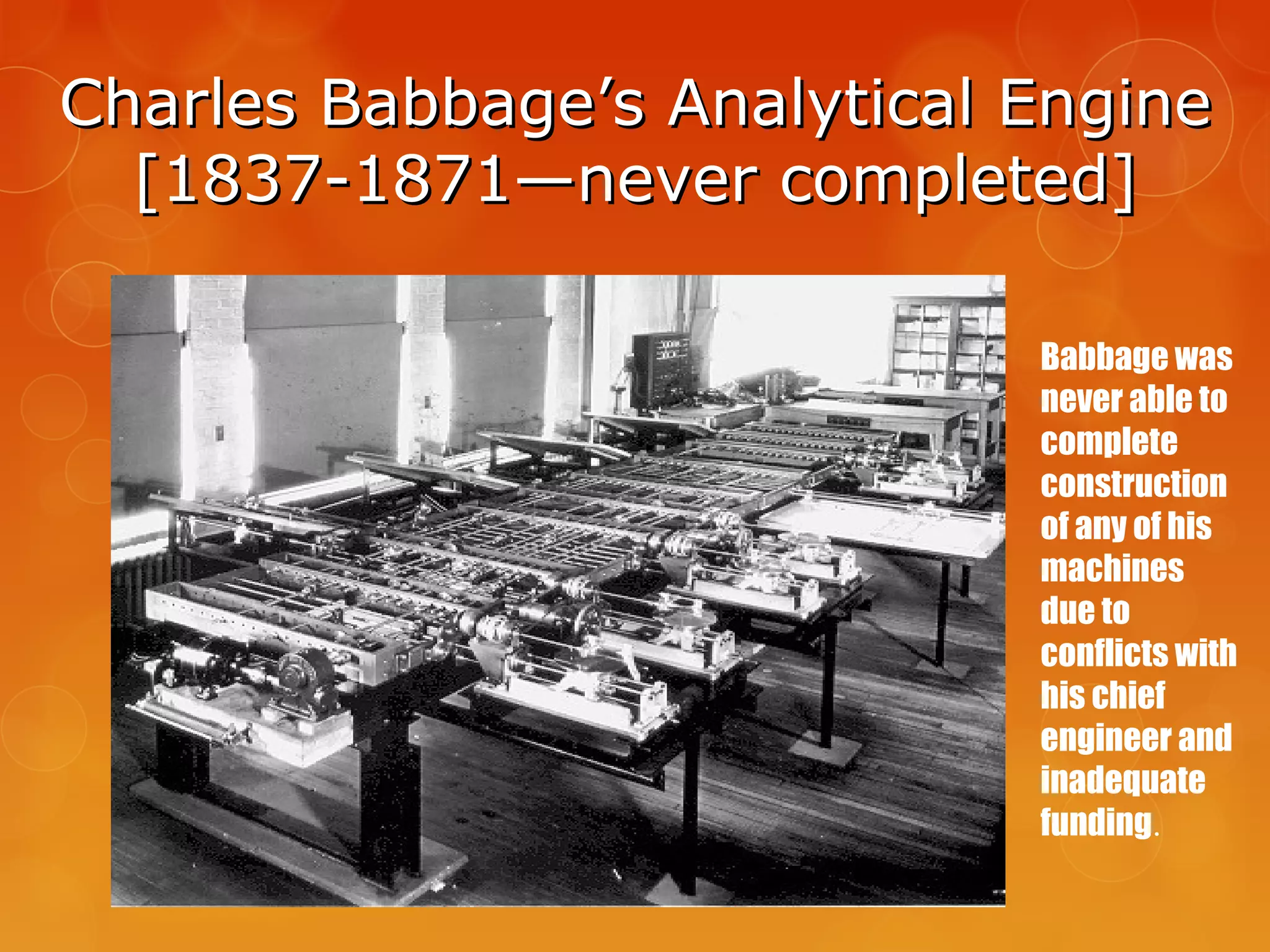 Charles Babbage’s Analytical EngineCharles Babbage’s Analytical Engine
[1837-1871—never completed][1837-1871—never completed]
Babbage was
never able to
complete
construction
of any of his
machines
due to
conflicts with
his chief
engineer and
inadequate
funding.
 