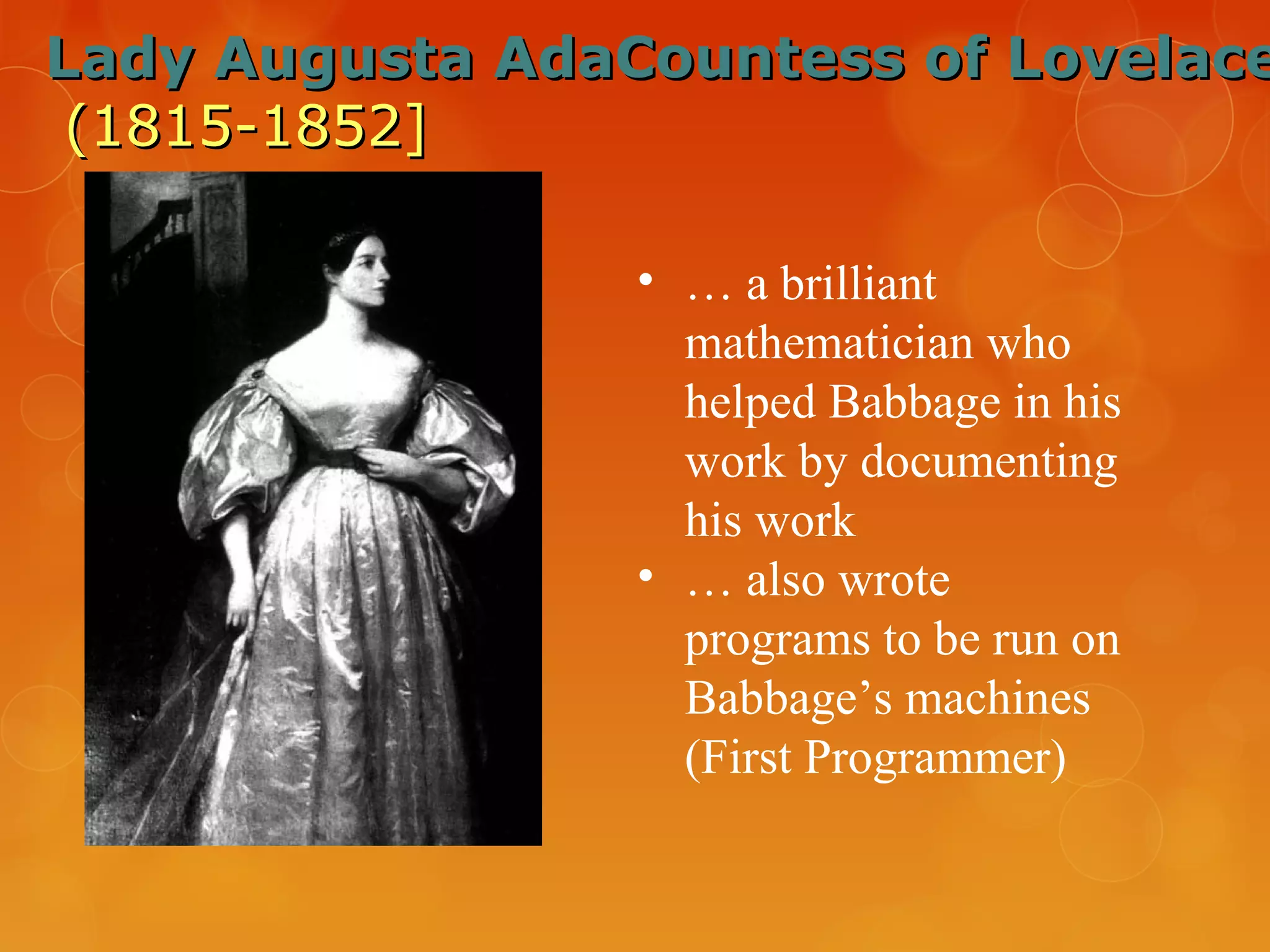 Lady Augusta AdaCountess of LovelaceLady Augusta AdaCountess of Lovelace
(1815-1852](1815-1852]
• … a brilliant
mathematician who
helped Babbage in his
work by documenting
his work
• … also wrote
programs to be run on
Babbage’s machines
(First Programmer)
 