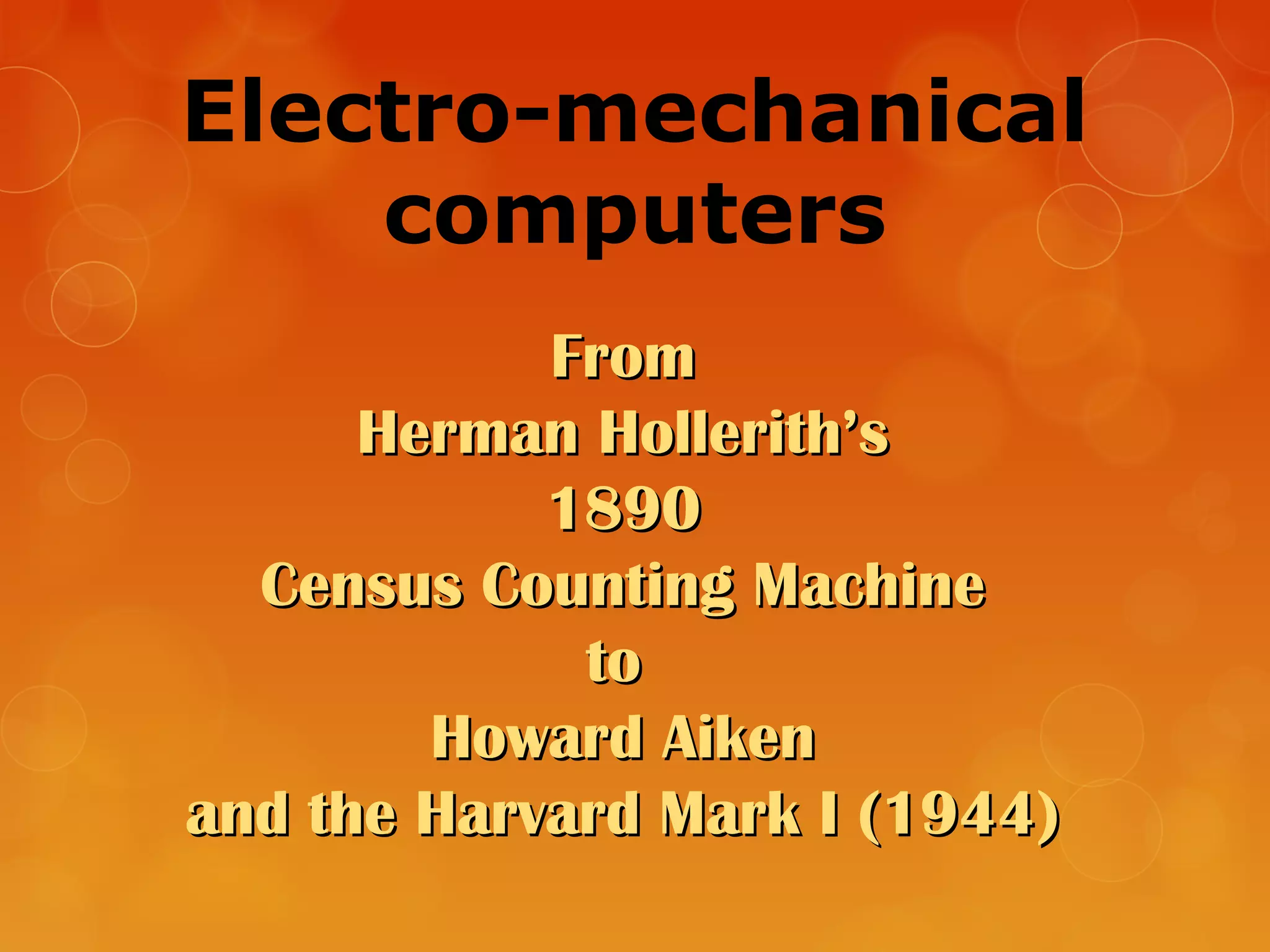 Electro-mechanical
computers
FromFrom
Herman Hollerith’sHerman Hollerith’s
18901890
Census Counting MachineCensus Counting Machine
toto
Howard AikenHoward Aiken
and the Harvard Mark I (1944)and the Harvard Mark I (1944)
 