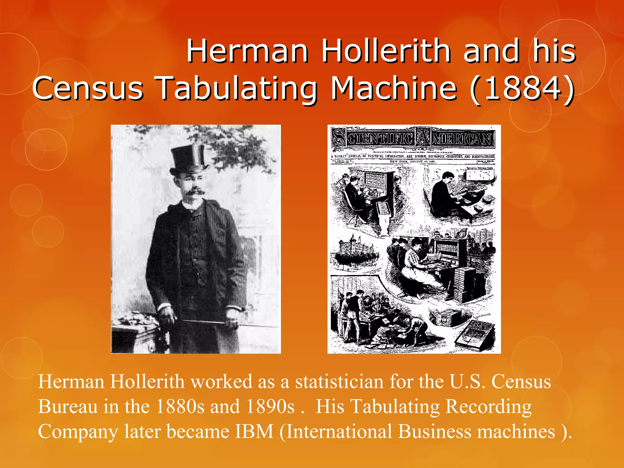 Herman Hollerith and hisHerman Hollerith and his
Census Tabulating Machine (1884)Census Tabulating Machine (1884)
Herman Hollerith worked as a statistician for the U.S. Census
Bureau in the 1880s and 1890s . His Tabulating Recording
Company later became IBM (International Business machines ).
 