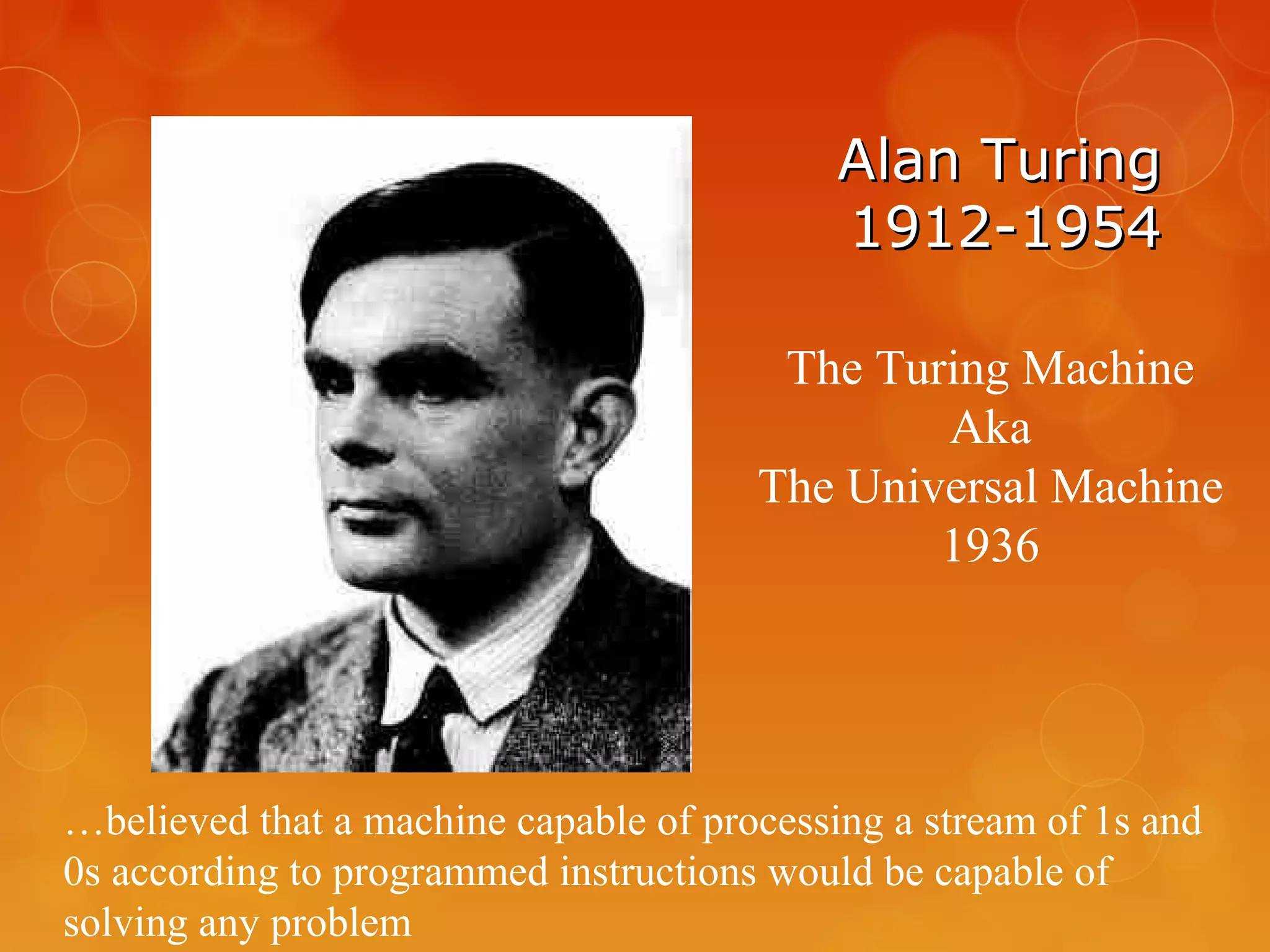 Alan TuringAlan Turing
1912-19541912-1954
The Turing Machine
Aka
The Universal Machine
1936
…believed that a machine capable of processing a stream of 1s and
0s according to programmed instructions would be capable of
solving any problem
 