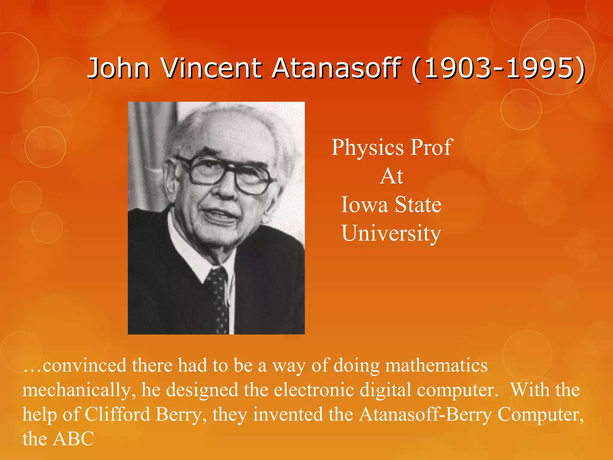John Vincent Atanasoff (1903-1995)John Vincent Atanasoff (1903-1995)
Physics Prof
At
Iowa State
University
…convinced there had to be a way of doing mathematics
mechanically, he designed the electronic digital computer. With the
help of Clifford Berry, they invented the Atanasoff-Berry Computer,
the ABC
 
