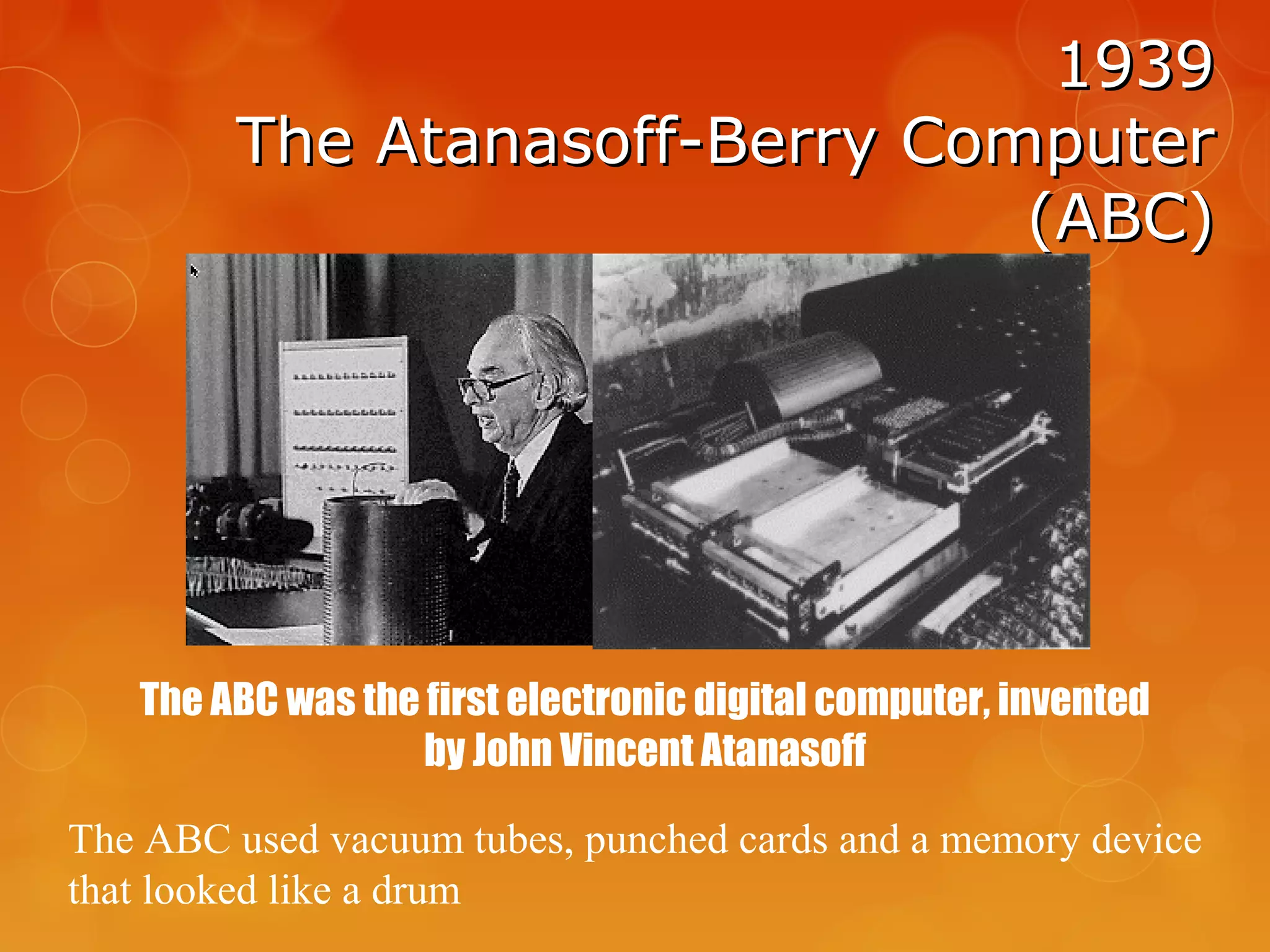 19391939
The Atanasoff-Berry ComputerThe Atanasoff-Berry Computer
(ABC)(ABC)
The ABC was the first electronic digital computer, invented
by John Vincent Atanasoff
The ABC used vacuum tubes, punched cards and a memory device
that looked like a drum
 