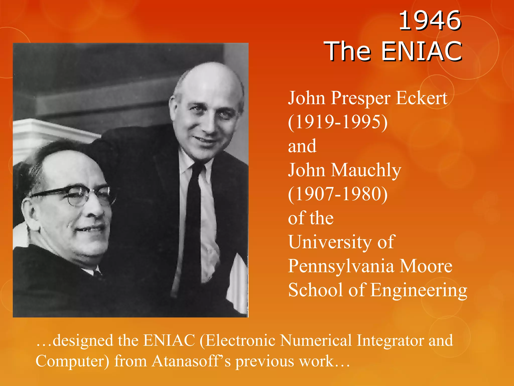 19461946
The ENIACThe ENIAC
John Presper Eckert
(1919-1995)
and
John Mauchly
(1907-1980)
of the
University of
Pennsylvania Moore
School of Engineering
…designed the ENIAC (Electronic Numerical Integrator and
Computer) from Atanasoff’s previous work…
 