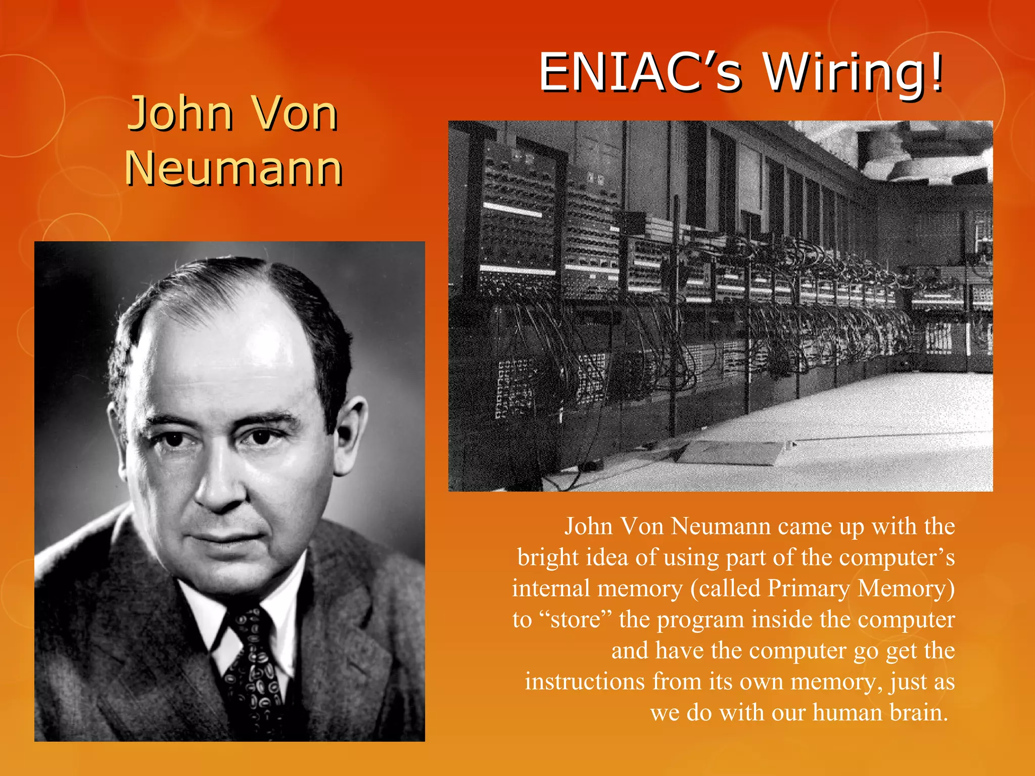 ENIAC’s Wiring!ENIAC’s Wiring!
John Von Neumann came up with the
bright idea of using part of the computer’s
internal memory (called Primary Memory)
to “store” the program inside the computer
and have the computer go get the
instructions from its own memory, just as
we do with our human brain.
John VonJohn Von
NeumannNeumann
 