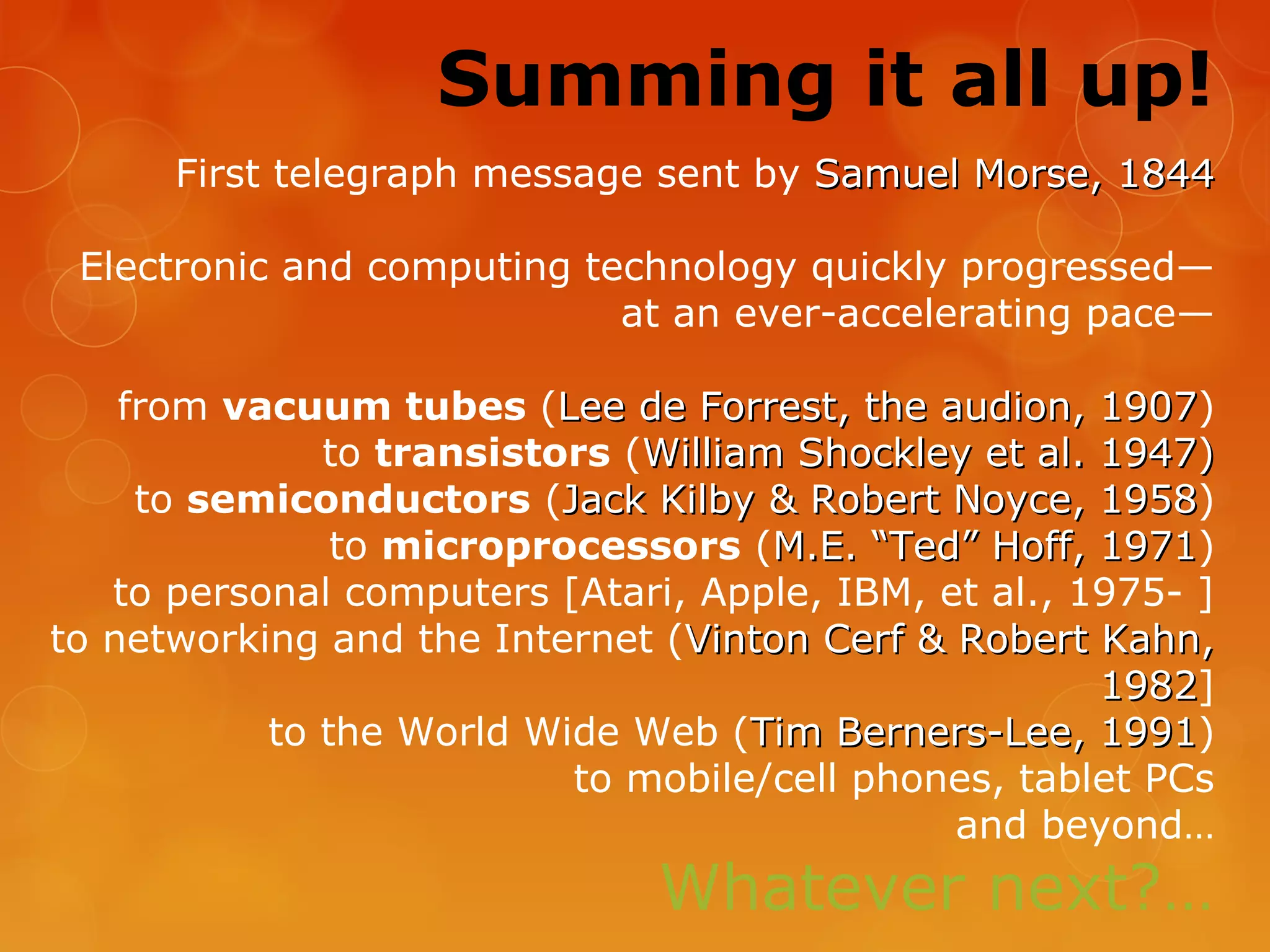 Summing it all up!
First telegraph message sent by Samuel Morse, 1844Samuel Morse, 1844
Electronic and computing technology quickly progressed—
at an ever-accelerating pace—
from vacuum tubes (Lee de Forrest, the audion, 1907Lee de Forrest, the audion, 1907)
to transistors (William Shockley et al. 1947)William Shockley et al. 1947)
to semiconductors (Jack Kilby & Robert Noyce, 1958Jack Kilby & Robert Noyce, 1958)
to microprocessors (M.E. “Ted” Hoff, 1971M.E. “Ted” Hoff, 1971)
to personal computers [Atari, Apple, IBM, et al., 1975- ]
to networking and the Internet (Vinton Cerf & Robert Kahn,Vinton Cerf & Robert Kahn,
19821982]
to the World Wide Web (Tim Berners-Lee, 1991Tim Berners-Lee, 1991)
to mobile/cell phones, tablet PCs
and beyond…
Whatever next?…
 